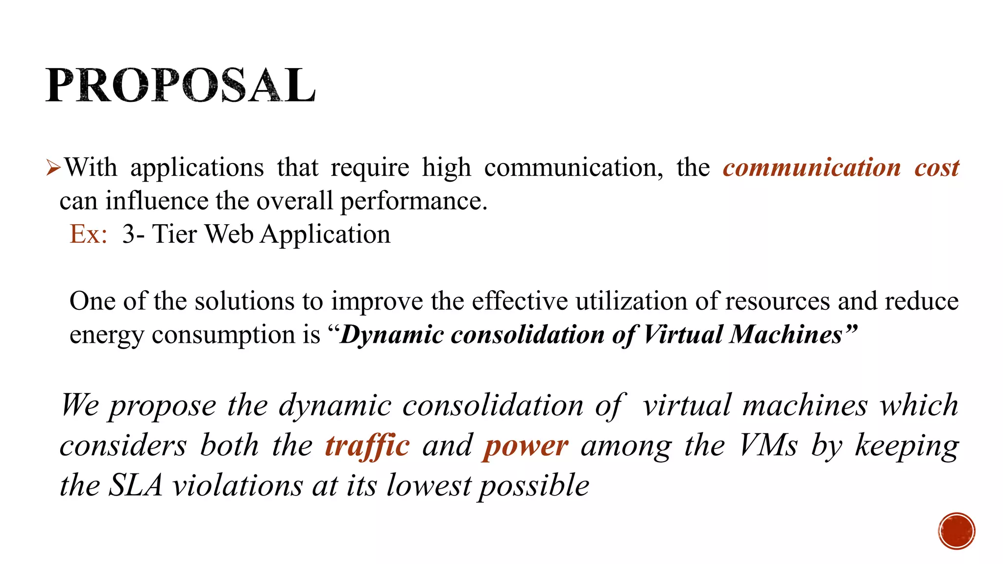 With applications that require high communication, the communication cost
can influence the overall performance.
Ex: 3- Tier Web Application
One of the solutions to improve the effective utilization of resources and reduce
energy consumption is “Dynamic consolidation of Virtual Machines”
We propose the dynamic consolidation of virtual machines which
considers both the traffic and power among the VMs by keeping
the SLA violations at its lowest possible
 