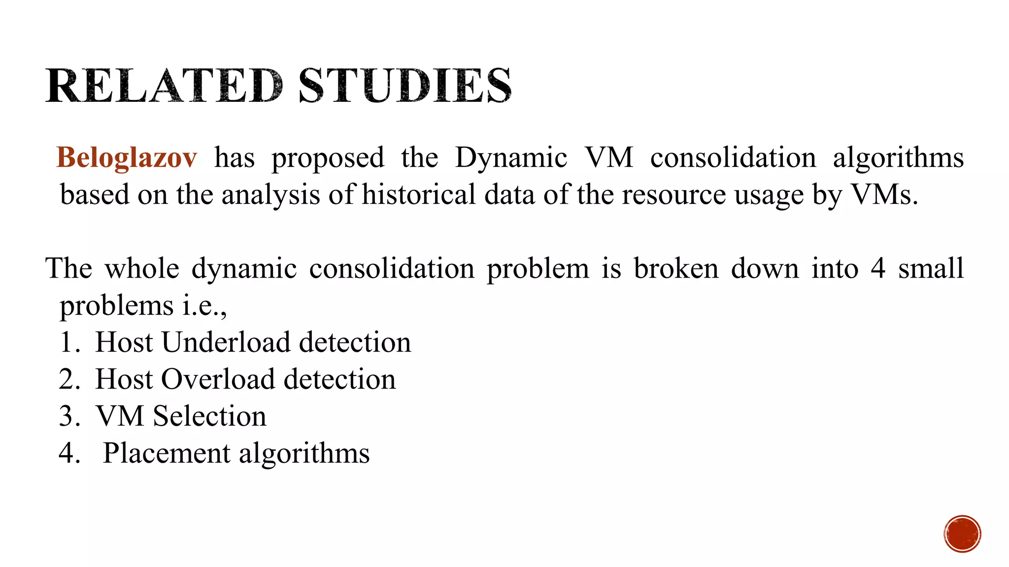 Beloglazov has proposed the Dynamic VM consolidation algorithms
based on the analysis of historical data of the resource usage by VMs.
The whole dynamic consolidation problem is broken down into 4 small
problems i.e.,
1. Host Underload detection
2. Host Overload detection
3. VM Selection
4. Placement algorithms
 