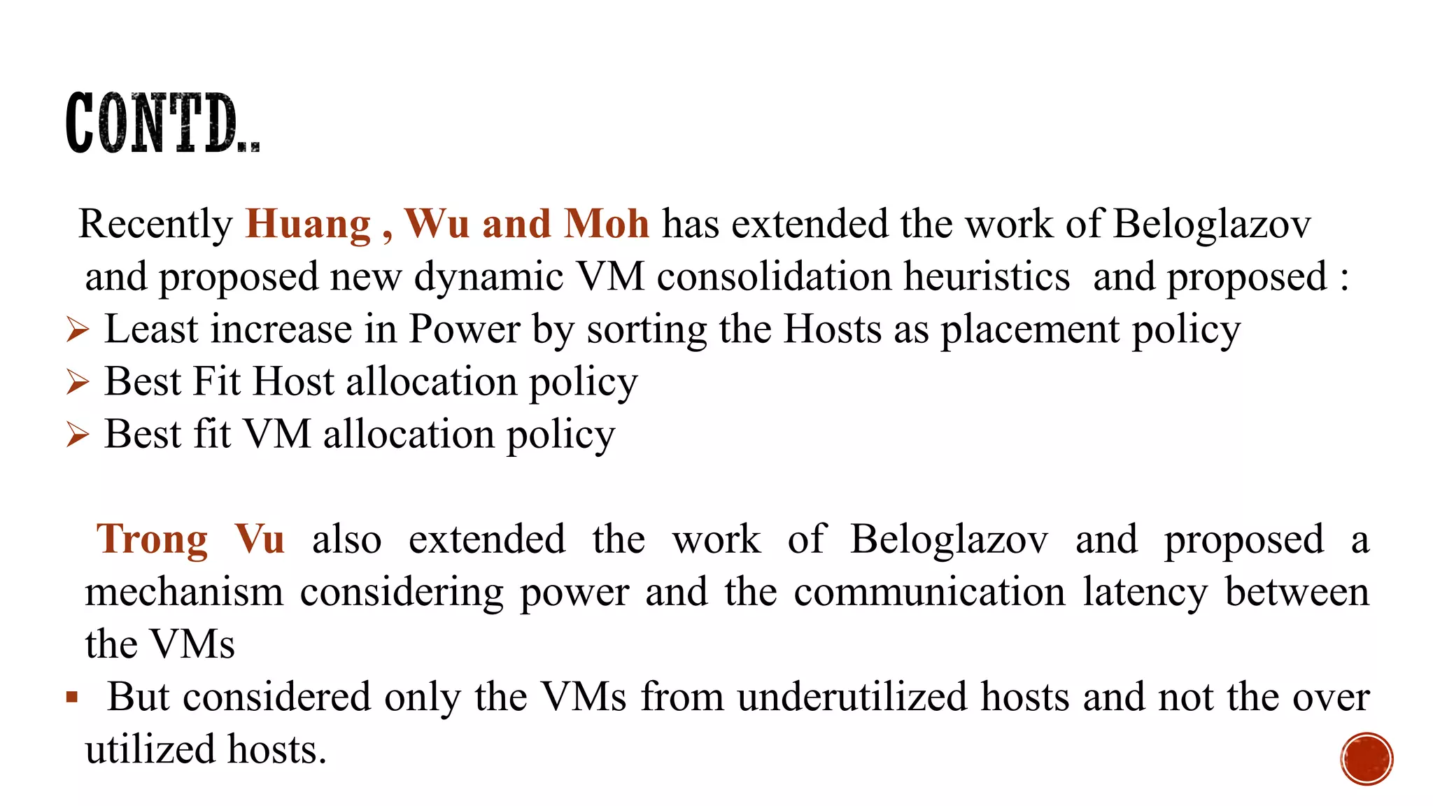 Recently Huang , Wu and Moh has extended the work of Beloglazov
and proposed new dynamic VM consolidation heuristics and proposed :
 Least increase in Power by sorting the Hosts as placement policy
 Best Fit Host allocation policy
 Best fit VM allocation policy
Trong Vu also extended the work of Beloglazov and proposed a
mechanism considering power and the communication latency between
the VMs
 But considered only the VMs from underutilized hosts and not the over
utilized hosts.
 