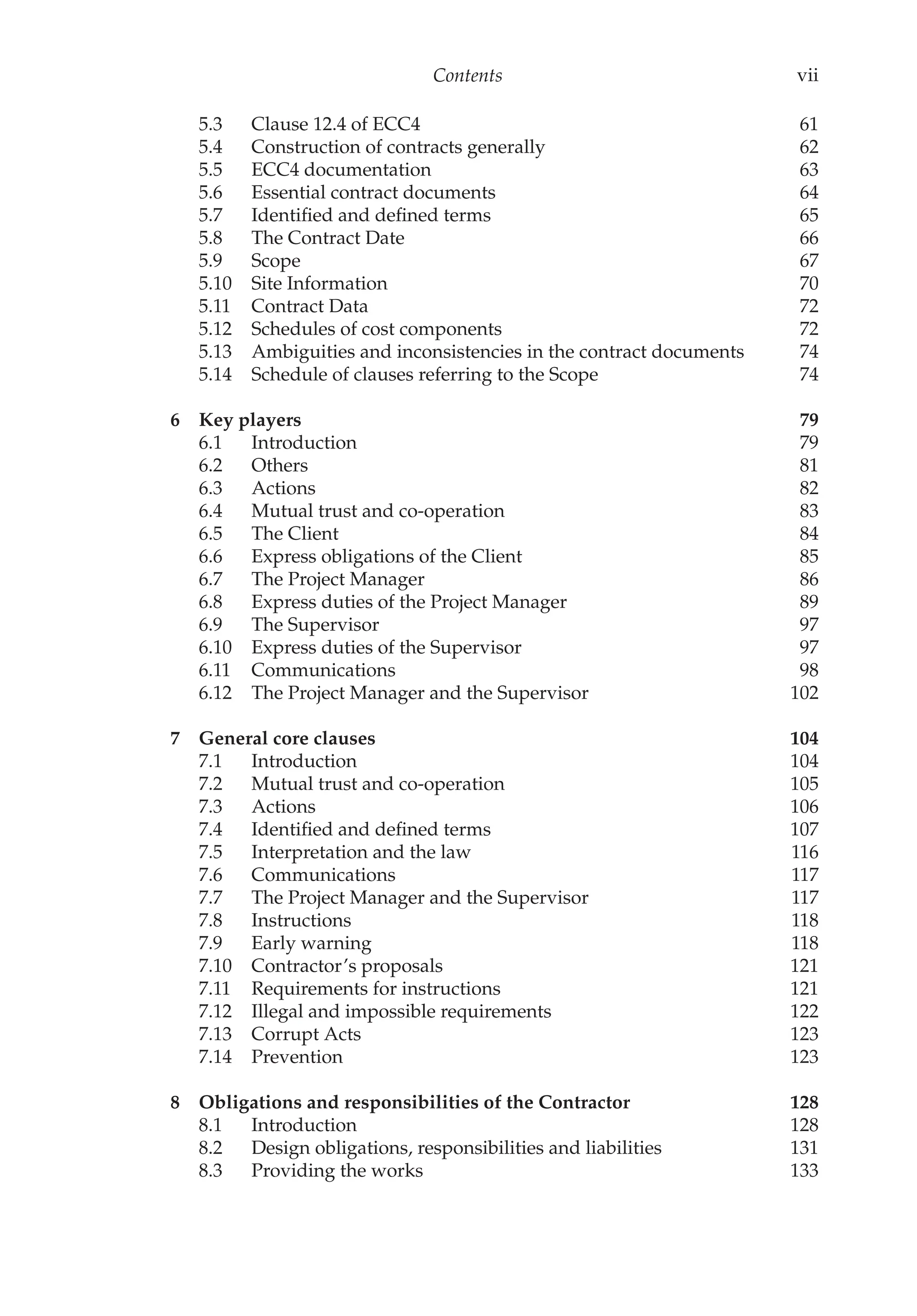 Contents vii
5.3 Clause 12.4 of ECC4 61
5.4 Construction of contracts generally 62
5.5 ECC4 documentation 63
5.6 Essential contract documents 64
5.7 Identified and defined terms 65
5.8 The Contract Date 66
5.9 Scope 67
5.10 Site Information 70
5.11 Contract Data 72
5.12 Schedules of cost components 72
5.13 Ambiguities and inconsistencies in the contract documents 74
5.14 Schedule of clauses referring to the Scope 74
6 Key players 79
6.1 Introduction 79
6.2 Others 81
6.3 Actions 82
6.4 Mutual trust and co-operation 83
6.5 The Client 84
6.6 Express obligations of the Client 85
6.7 The Project Manager 86
6.8 Express duties of the Project Manager 89
6.9 The Supervisor 97
6.10 Express duties of the Supervisor 97
6.11 Communications 98
6.12 The Project Manager and the Supervisor 102
7 General core clauses 104
7.1 Introduction 104
7.2 Mutual trust and co-operation 105
7.3 Actions 106
7.4 Identified and defined terms 107
7.5 Interpretation and the law 116
7.6 Communications 117
7.7 The Project Manager and the Supervisor 117
7.8 Instructions 118
7.9 Early warning 118
7.10 Contractor’s proposals 121
7.11 Requirements for instructions 121
7.12 Illegal and impossible requirements 122
7.13 Corrupt Acts 123
7.14 Prevention 123
8 Obligations and responsibilities of the Contractor 128
8.1 Introduction 128
8.2 Design obligations, responsibilities and liabilities 131
8.3 Providing the works 133
 