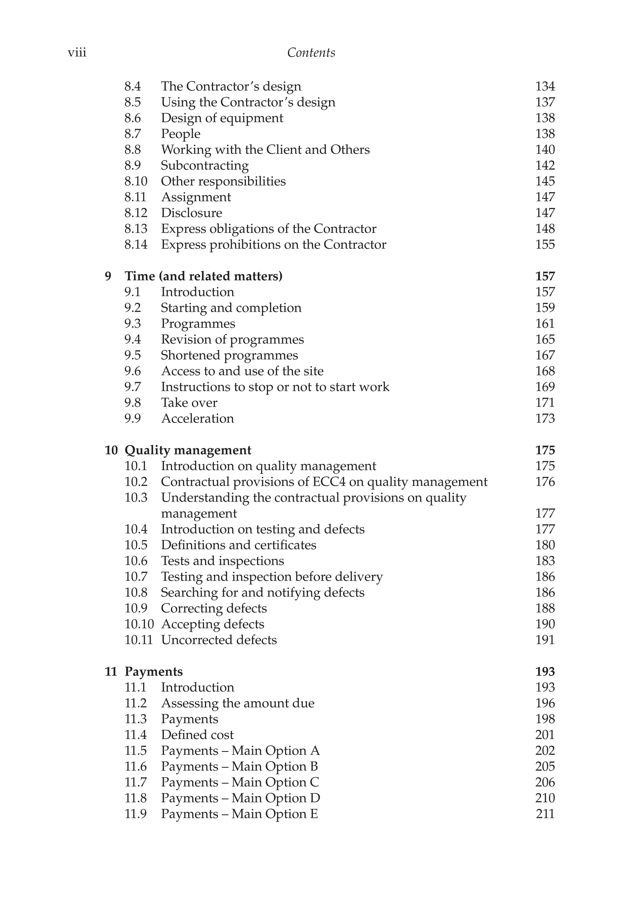 viii Contents
8.4 The Contractor’s design 134
8.5 Using the Contractor’s design 137
8.6 Design of equipment 138
8.7 People 138
8.8 Working with the Client and Others 140
8.9 Subcontracting 142
8.10 Other responsibilities 145
8.11 Assignment 147
8.12 Disclosure 147
8.13 Express obligations of the Contractor 148
8.14 Express prohibitions on the Contractor 155
9 Time (and related matters) 157
9.1 Introduction 157
9.2 Starting and completion 159
9.3 Programmes 161
9.4 Revision of programmes 165
9.5 Shortened programmes 167
9.6 Access to and use of the site 168
9.7 Instructions to stop or not to start work 169
9.8 Take over 171
9.9 Acceleration 173
10 Quality management 175
10.1 Introduction on quality management 175
10.2 Contractual provisions of ECC4 on quality management 176
10.3 Understanding the contractual provisions on quality
management 177
10.4 Introduction on testing and defects 177
10.5 Definitions and certificates 180
10.6 Tests and inspections 183
10.7 Testing and inspection before delivery 186
10.8 Searching for and notifying defects 186
10.9 Correcting defects 188
10.10 Accepting defects 190
10.11 Uncorrected defects 191
11 Payments 193
11.1 Introduction 193
11.2 Assessing the amount due 196
11.3 Payments 198
11.4 Defined cost 201
11.5 Payments – Main Option A 202
11.6 Payments – Main Option B 205
11.7 Payments – Main Option C 206
11.8 Payments – Main Option D 210
11.9 Payments – Main Option E 211
 