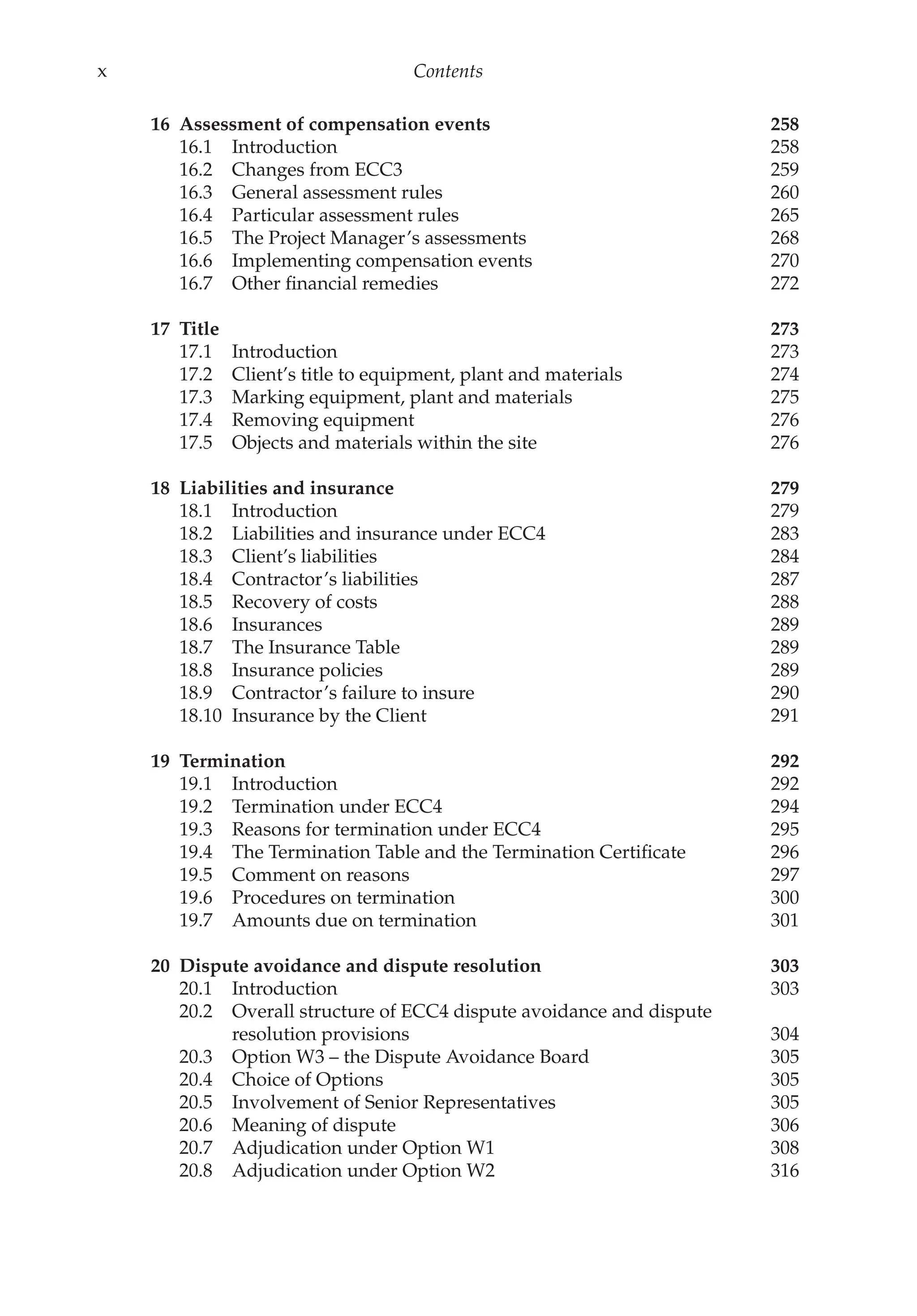 x Contents
16 Assessment of compensation events 258
16.1 Introduction 258
16.2 Changes from ECC3 259
16.3 General assessment rules 260
16.4 Particular assessment rules 265
16.5 The Project Manager’s assessments 268
16.6 Implementing compensation events 270
16.7 Other financial remedies 272
17 Title 273
17.1 Introduction 273
17.2 Client’s title to equipment, plant and materials 274
17.3 Marking equipment, plant and materials 275
17.4 Removing equipment 276
17.5 Objects and materials within the site 276
18 Liabilities and insurance 279
18.1 Introduction 279
18.2 Liabilities and insurance under ECC4 283
18.3 Client’s liabilities 284
18.4 Contractor’s liabilities 287
18.5 Recovery of costs 288
18.6 Insurances 289
18.7 The Insurance Table 289
18.8 Insurance policies 289
18.9 Contractor’s failure to insure 290
18.10 Insurance by the Client 291
19 Termination 292
19.1 Introduction 292
19.2 Termination under ECC4 294
19.3 Reasons for termination under ECC4 295
19.4 The Termination Table and the Termination Certificate 296
19.5 Comment on reasons 297
19.6 Procedures on termination 300
19.7 Amounts due on termination 301
20 Dispute avoidance and dispute resolution 303
20.1 Introduction 303
20.2 Overall structure of ECC4 dispute avoidance and dispute
resolution provisions 304
20.3 Option W3 – the Dispute Avoidance Board 305
20.4 Choice of Options 305
20.5 Involvement of Senior Representatives 305
20.6 Meaning of dispute 306
20.7 Adjudication under Option W1 308
20.8 Adjudication under Option W2 316
 