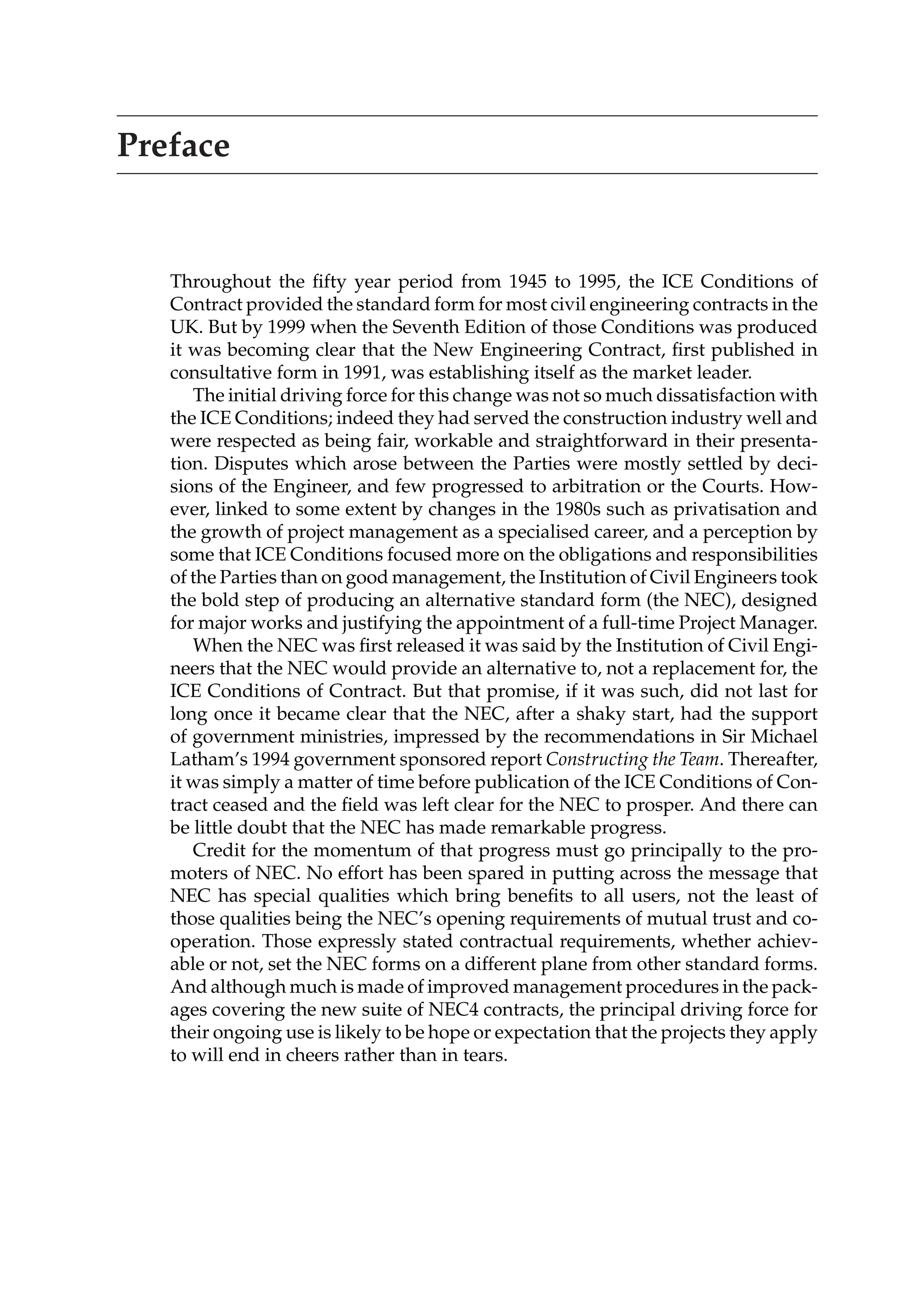 Preface
Throughout the fifty year period from 1945 to 1995, the ICE Conditions of
Contract provided the standard form for most civil engineering contracts in the
UK. But by 1999 when the Seventh Edition of those Conditions was produced
it was becoming clear that the New Engineering Contract, first published in
consultative form in 1991, was establishing itself as the market leader.
The initial driving force for this change was not so much dissatisfaction with
the ICE Conditions; indeed they had served the construction industry well and
were respected as being fair, workable and straightforward in their presenta-
tion. Disputes which arose between the Parties were mostly settled by deci-
sions of the Engineer, and few progressed to arbitration or the Courts. How-
ever, linked to some extent by changes in the 1980s such as privatisation and
the growth of project management as a specialised career, and a perception by
some that ICE Conditions focused more on the obligations and responsibilities
of the Parties than on good management, the Institution of Civil Engineers took
the bold step of producing an alternative standard form (the NEC), designed
for major works and justifying the appointment of a full-time Project Manager.
When the NEC was first released it was said by the Institution of Civil Engi-
neers that the NEC would provide an alternative to, not a replacement for, the
ICE Conditions of Contract. But that promise, if it was such, did not last for
long once it became clear that the NEC, after a shaky start, had the support
of government ministries, impressed by the recommendations in Sir Michael
Latham’s 1994 government sponsored report Constructing the Team. Thereafter,
it was simply a matter of time before publication of the ICE Conditions of Con-
tract ceased and the field was left clear for the NEC to prosper. And there can
be little doubt that the NEC has made remarkable progress.
Credit for the momentum of that progress must go principally to the pro-
moters of NEC. No effort has been spared in putting across the message that
NEC has special qualities which bring benefits to all users, not the least of
those qualities being the NEC’s opening requirements of mutual trust and co-
operation. Those expressly stated contractual requirements, whether achiev-
able or not, set the NEC forms on a different plane from other standard forms.
And although much is made of improved management procedures in the pack-
ages covering the new suite of NEC4 contracts, the principal driving force for
their ongoing use is likely to be hope or expectation that the projects they apply
to will end in cheers rather than in tears.
 