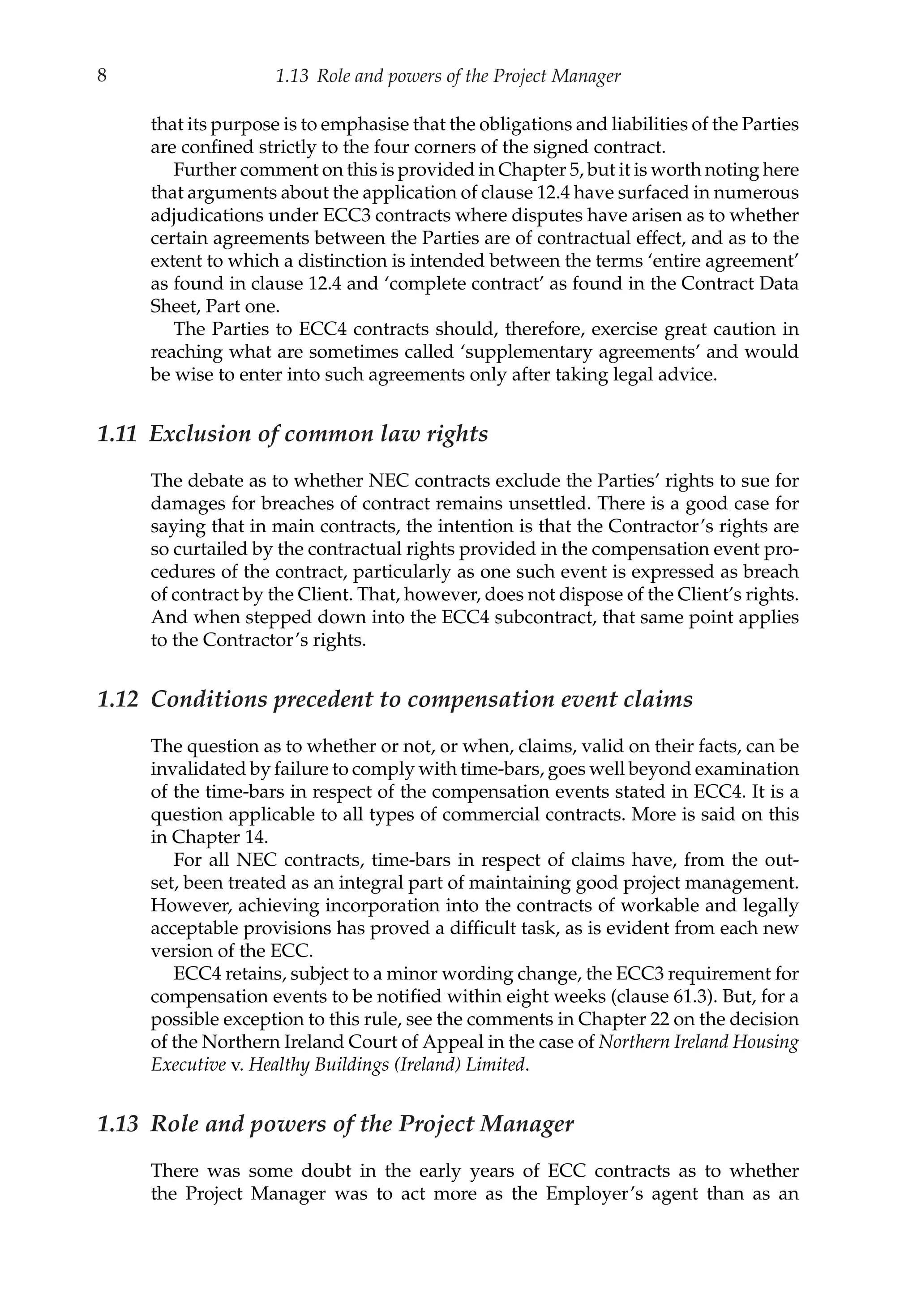 8 1.13 Role and powers of the Project Manager
that its purpose is to emphasise that the obligations and liabilities of the Parties
are confined strictly to the four corners of the signed contract.
Further comment on this is provided in Chapter 5, but it is worth noting here
that arguments about the application of clause 12.4 have surfaced in numerous
adjudications under ECC3 contracts where disputes have arisen as to whether
certain agreements between the Parties are of contractual effect, and as to the
extent to which a distinction is intended between the terms ‘entire agreement’
as found in clause 12.4 and ‘complete contract’ as found in the Contract Data
Sheet, Part one.
The Parties to ECC4 contracts should, therefore, exercise great caution in
reaching what are sometimes called ‘supplementary agreements’ and would
be wise to enter into such agreements only after taking legal advice.
1.11 Exclusion of common law rights
The debate as to whether NEC contracts exclude the Parties’ rights to sue for
damages for breaches of contract remains unsettled. There is a good case for
saying that in main contracts, the intention is that the Contractor’s rights are
so curtailed by the contractual rights provided in the compensation event pro-
cedures of the contract, particularly as one such event is expressed as breach
of contract by the Client. That, however, does not dispose of the Client’s rights.
And when stepped down into the ECC4 subcontract, that same point applies
to the Contractor’s rights.
1.12 Conditions precedent to compensation event claims
The question as to whether or not, or when, claims, valid on their facts, can be
invalidated by failure to comply with time-bars, goes well beyond examination
of the time-bars in respect of the compensation events stated in ECC4. It is a
question applicable to all types of commercial contracts. More is said on this
in Chapter 14.
For all NEC contracts, time-bars in respect of claims have, from the out-
set, been treated as an integral part of maintaining good project management.
However, achieving incorporation into the contracts of workable and legally
acceptable provisions has proved a difficult task, as is evident from each new
version of the ECC.
ECC4 retains, subject to a minor wording change, the ECC3 requirement for
compensation events to be notified within eight weeks (clause 61.3). But, for a
possible exception to this rule, see the comments in Chapter 22 on the decision
of the Northern Ireland Court of Appeal in the case of Northern Ireland Housing
Executive v. Healthy Buildings (Ireland) Limited.
1.13 Role and powers of the Project Manager
There was some doubt in the early years of ECC contracts as to whether
the Project Manager was to act more as the Employer’s agent than as an
 