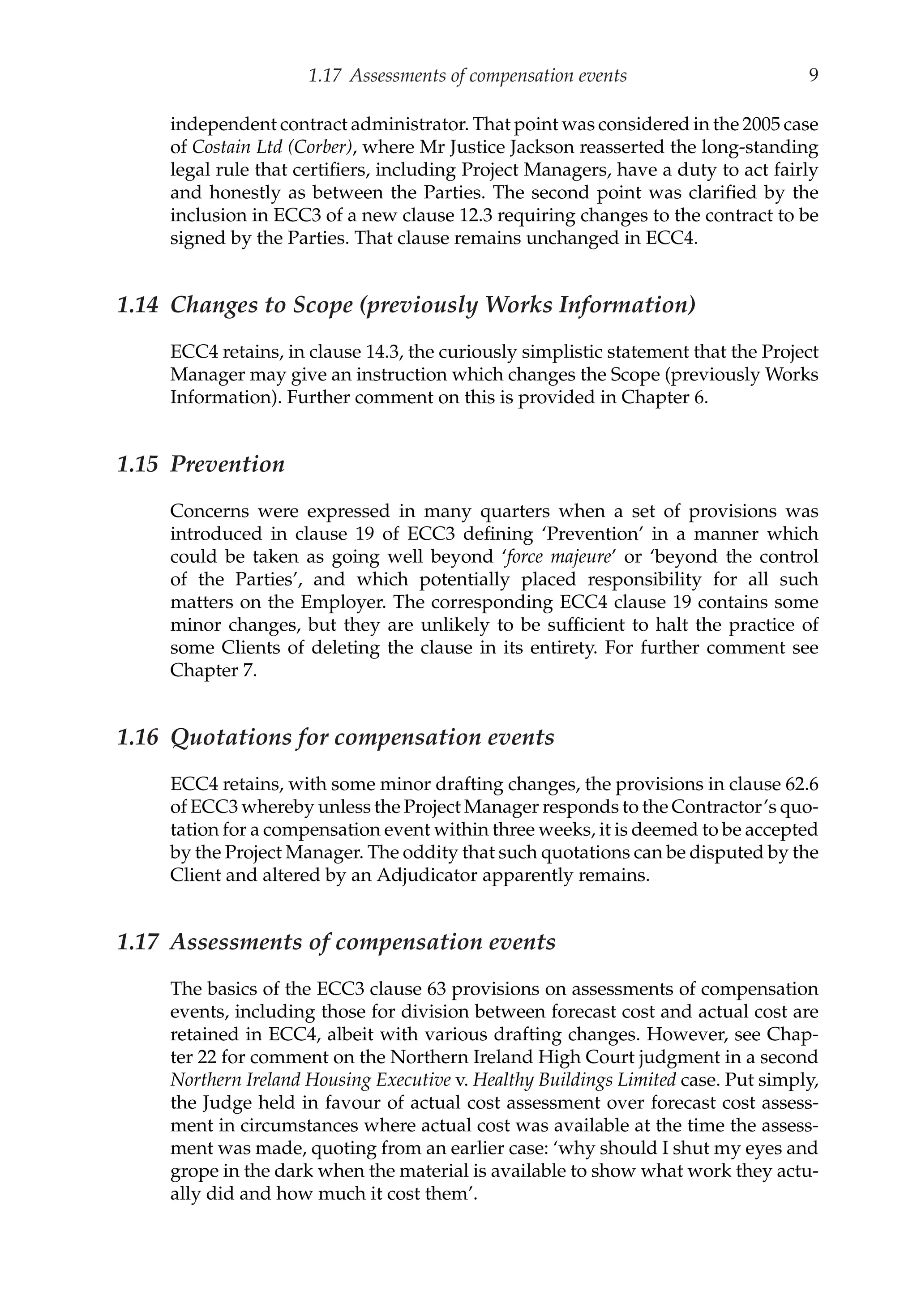 1.17 Assessments of compensation events 9
independent contract administrator. That point was considered in the 2005 case
of Costain Ltd (Corber), where Mr Justice Jackson reasserted the long-standing
legal rule that certifiers, including Project Managers, have a duty to act fairly
and honestly as between the Parties. The second point was clarified by the
inclusion in ECC3 of a new clause 12.3 requiring changes to the contract to be
signed by the Parties. That clause remains unchanged in ECC4.
1.14 Changes to Scope (previously Works Information)
ECC4 retains, in clause 14.3, the curiously simplistic statement that the Project
Manager may give an instruction which changes the Scope (previously Works
Information). Further comment on this is provided in Chapter 6.
1.15 Prevention
Concerns were expressed in many quarters when a set of provisions was
introduced in clause 19 of ECC3 defining ‘Prevention’ in a manner which
could be taken as going well beyond ‘force majeure’ or ‘beyond the control
of the Parties’, and which potentially placed responsibility for all such
matters on the Employer. The corresponding ECC4 clause 19 contains some
minor changes, but they are unlikely to be sufficient to halt the practice of
some Clients of deleting the clause in its entirety. For further comment see
Chapter 7.
1.16 Quotations for compensation events
ECC4 retains, with some minor drafting changes, the provisions in clause 62.6
of ECC3 whereby unless the Project Manager responds to the Contractor’s quo-
tation for a compensation event within three weeks, it is deemed to be accepted
by the Project Manager. The oddity that such quotations can be disputed by the
Client and altered by an Adjudicator apparently remains.
1.17 Assessments of compensation events
The basics of the ECC3 clause 63 provisions on assessments of compensation
events, including those for division between forecast cost and actual cost are
retained in ECC4, albeit with various drafting changes. However, see Chap-
ter 22 for comment on the Northern Ireland High Court judgment in a second
Northern Ireland Housing Executive v. Healthy Buildings Limited case. Put simply,
the Judge held in favour of actual cost assessment over forecast cost assess-
ment in circumstances where actual cost was available at the time the assess-
ment was made, quoting from an earlier case: ‘why should I shut my eyes and
grope in the dark when the material is available to show what work they actu-
ally did and how much it cost them’.
 