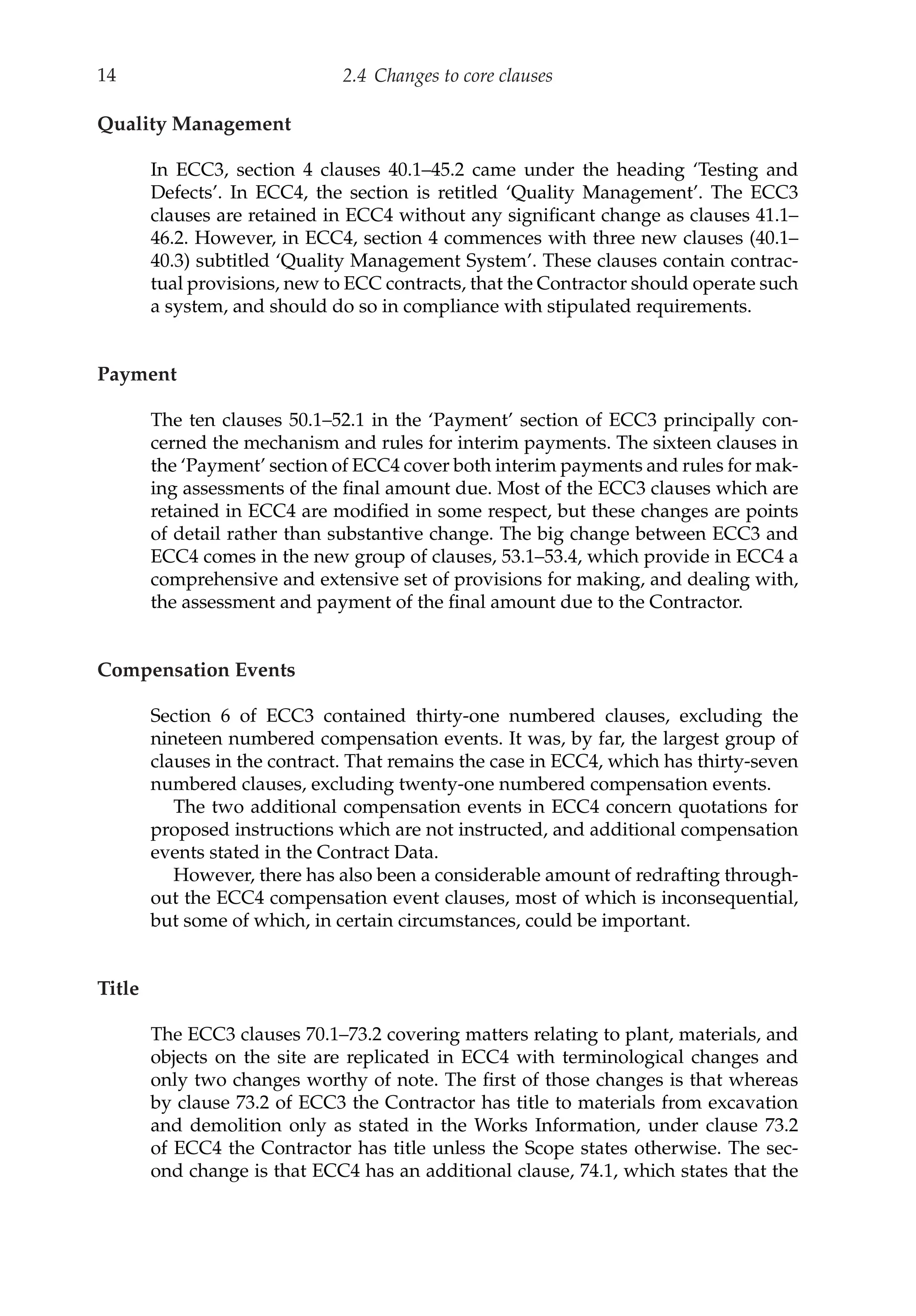 14 2.4 Changes to core clauses
Quality Management
In ECC3, section 4 clauses 40.1–45.2 came under the heading ‘Testing and
Defects’. In ECC4, the section is retitled ‘Quality Management’. The ECC3
clauses are retained in ECC4 without any significant change as clauses 41.1–
46.2. However, in ECC4, section 4 commences with three new clauses (40.1–
40.3) subtitled ‘Quality Management System’. These clauses contain contrac-
tual provisions, new to ECC contracts, that the Contractor should operate such
a system, and should do so in compliance with stipulated requirements.
Payment
The ten clauses 50.1–52.1 in the ‘Payment’ section of ECC3 principally con-
cerned the mechanism and rules for interim payments. The sixteen clauses in
the ‘Payment’ section of ECC4 cover both interim payments and rules for mak-
ing assessments of the final amount due. Most of the ECC3 clauses which are
retained in ECC4 are modified in some respect, but these changes are points
of detail rather than substantive change. The big change between ECC3 and
ECC4 comes in the new group of clauses, 53.1–53.4, which provide in ECC4 a
comprehensive and extensive set of provisions for making, and dealing with,
the assessment and payment of the final amount due to the Contractor.
Compensation Events
Section 6 of ECC3 contained thirty-one numbered clauses, excluding the
nineteen numbered compensation events. It was, by far, the largest group of
clauses in the contract. That remains the case in ECC4, which has thirty-seven
numbered clauses, excluding twenty-one numbered compensation events.
The two additional compensation events in ECC4 concern quotations for
proposed instructions which are not instructed, and additional compensation
events stated in the Contract Data.
However, there has also been a considerable amount of redrafting through-
out the ECC4 compensation event clauses, most of which is inconsequential,
but some of which, in certain circumstances, could be important.
Title
The ECC3 clauses 70.1–73.2 covering matters relating to plant, materials, and
objects on the site are replicated in ECC4 with terminological changes and
only two changes worthy of note. The first of those changes is that whereas
by clause 73.2 of ECC3 the Contractor has title to materials from excavation
and demolition only as stated in the Works Information, under clause 73.2
of ECC4 the Contractor has title unless the Scope states otherwise. The sec-
ond change is that ECC4 has an additional clause, 74.1, which states that the
 