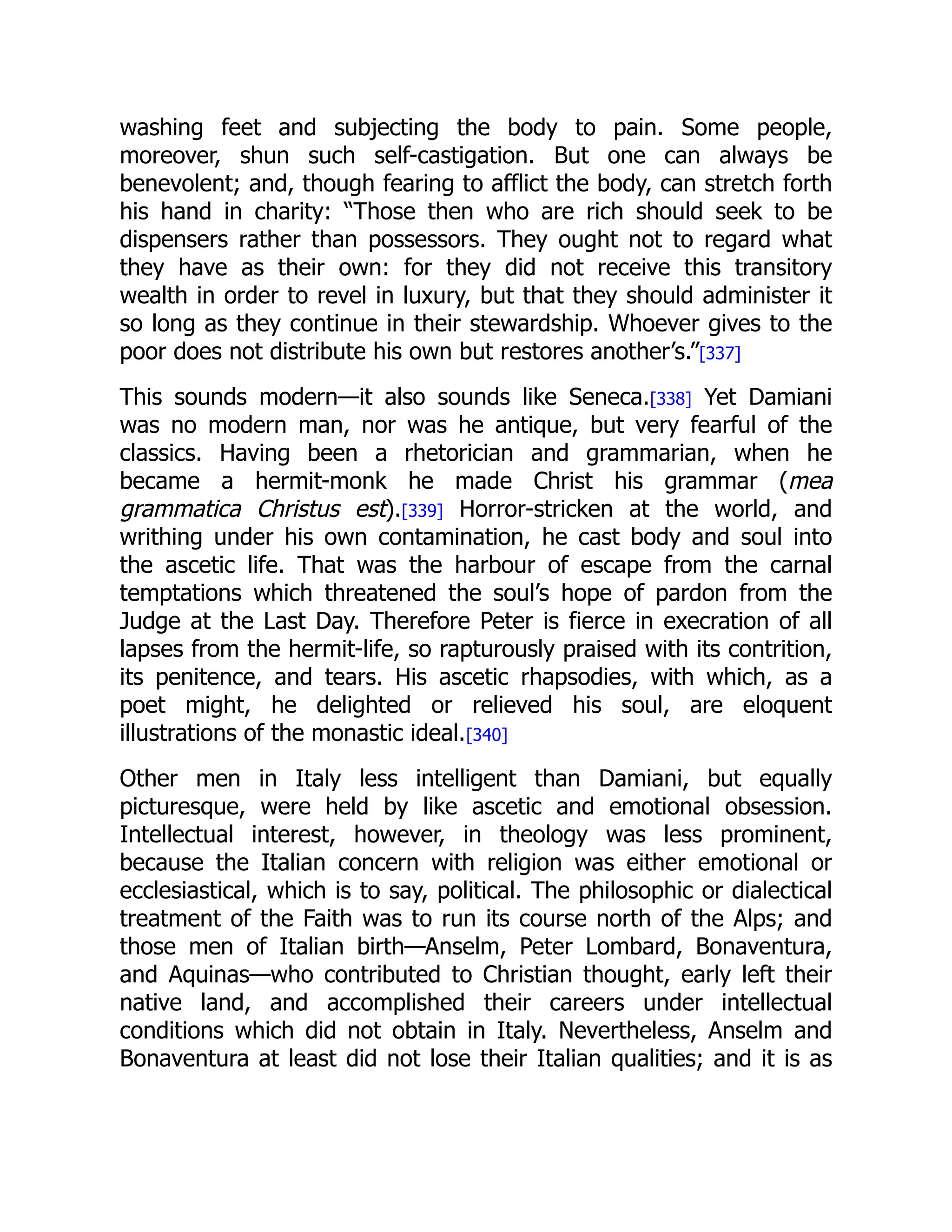 washing feet and subjecting the body to pain. Some people,
moreover, shun such self-castigation. But one can always be
benevolent; and, though fearing to afflict the body, can stretch forth
his hand in charity: “Those then who are rich should seek to be
dispensers rather than possessors. They ought not to regard what
they have as their own: for they did not receive this transitory
wealth in order to revel in luxury, but that they should administer it
so long as they continue in their stewardship. Whoever gives to the
poor does not distribute his own but restores another’s.”[337]
This sounds modern—it also sounds like Seneca.[338] Yet Damiani
was no modern man, nor was he antique, but very fearful of the
classics. Having been a rhetorician and grammarian, when he
became a hermit-monk he made Christ his grammar (mea
grammatica Christus est).[339] Horror-stricken at the world, and
writhing under his own contamination, he cast body and soul into
the ascetic life. That was the harbour of escape from the carnal
temptations which threatened the soul’s hope of pardon from the
Judge at the Last Day. Therefore Peter is fierce in execration of all
lapses from the hermit-life, so rapturously praised with its contrition,
its penitence, and tears. His ascetic rhapsodies, with which, as a
poet might, he delighted or relieved his soul, are eloquent
illustrations of the monastic ideal.[340]
Other men in Italy less intelligent than Damiani, but equally
picturesque, were held by like ascetic and emotional obsession.
Intellectual interest, however, in theology was less prominent,
because the Italian concern with religion was either emotional or
ecclesiastical, which is to say, political. The philosophic or dialectical
treatment of the Faith was to run its course north of the Alps; and
those men of Italian birth—Anselm, Peter Lombard, Bonaventura,
and Aquinas—who contributed to Christian thought, early left their
native land, and accomplished their careers under intellectual
conditions which did not obtain in Italy. Nevertheless, Anselm and
Bonaventura at least did not lose their Italian qualities; and it is as
 