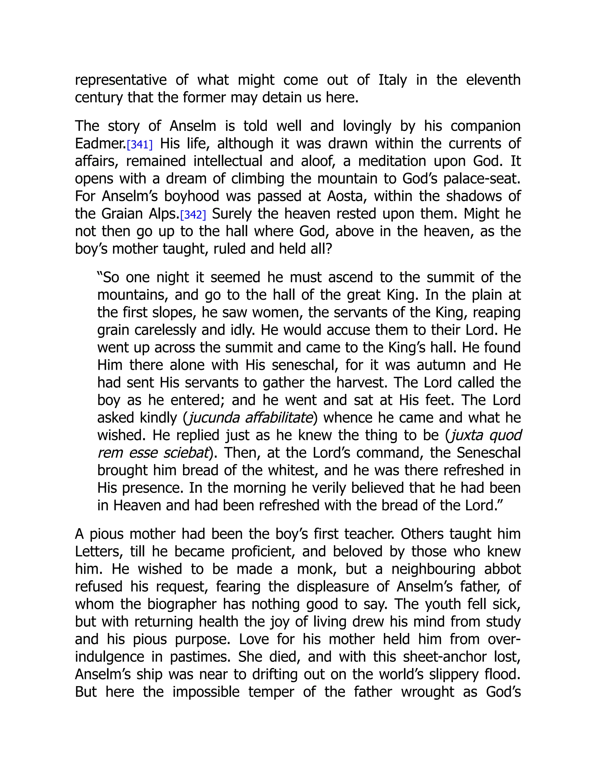 representative of what might come out of Italy in the eleventh
century that the former may detain us here.
The story of Anselm is told well and lovingly by his companion
Eadmer.[341] His life, although it was drawn within the currents of
affairs, remained intellectual and aloof, a meditation upon God. It
opens with a dream of climbing the mountain to God’s palace-seat.
For Anselm’s boyhood was passed at Aosta, within the shadows of
the Graian Alps.[342] Surely the heaven rested upon them. Might he
not then go up to the hall where God, above in the heaven, as the
boy’s mother taught, ruled and held all?
“So one night it seemed he must ascend to the summit of the
mountains, and go to the hall of the great King. In the plain at
the first slopes, he saw women, the servants of the King, reaping
grain carelessly and idly. He would accuse them to their Lord. He
went up across the summit and came to the King’s hall. He found
Him there alone with His seneschal, for it was autumn and He
had sent His servants to gather the harvest. The Lord called the
boy as he entered; and he went and sat at His feet. The Lord
asked kindly (jucunda affabilitate) whence he came and what he
wished. He replied just as he knew the thing to be (juxta quod
rem esse sciebat). Then, at the Lord’s command, the Seneschal
brought him bread of the whitest, and he was there refreshed in
His presence. In the morning he verily believed that he had been
in Heaven and had been refreshed with the bread of the Lord.”
A pious mother had been the boy’s first teacher. Others taught him
Letters, till he became proficient, and beloved by those who knew
him. He wished to be made a monk, but a neighbouring abbot
refused his request, fearing the displeasure of Anselm’s father, of
whom the biographer has nothing good to say. The youth fell sick,
but with returning health the joy of living drew his mind from study
and his pious purpose. Love for his mother held him from over-
indulgence in pastimes. She died, and with this sheet-anchor lost,
Anselm’s ship was near to drifting out on the world’s slippery flood.
But here the impossible temper of the father wrought as God’s
 