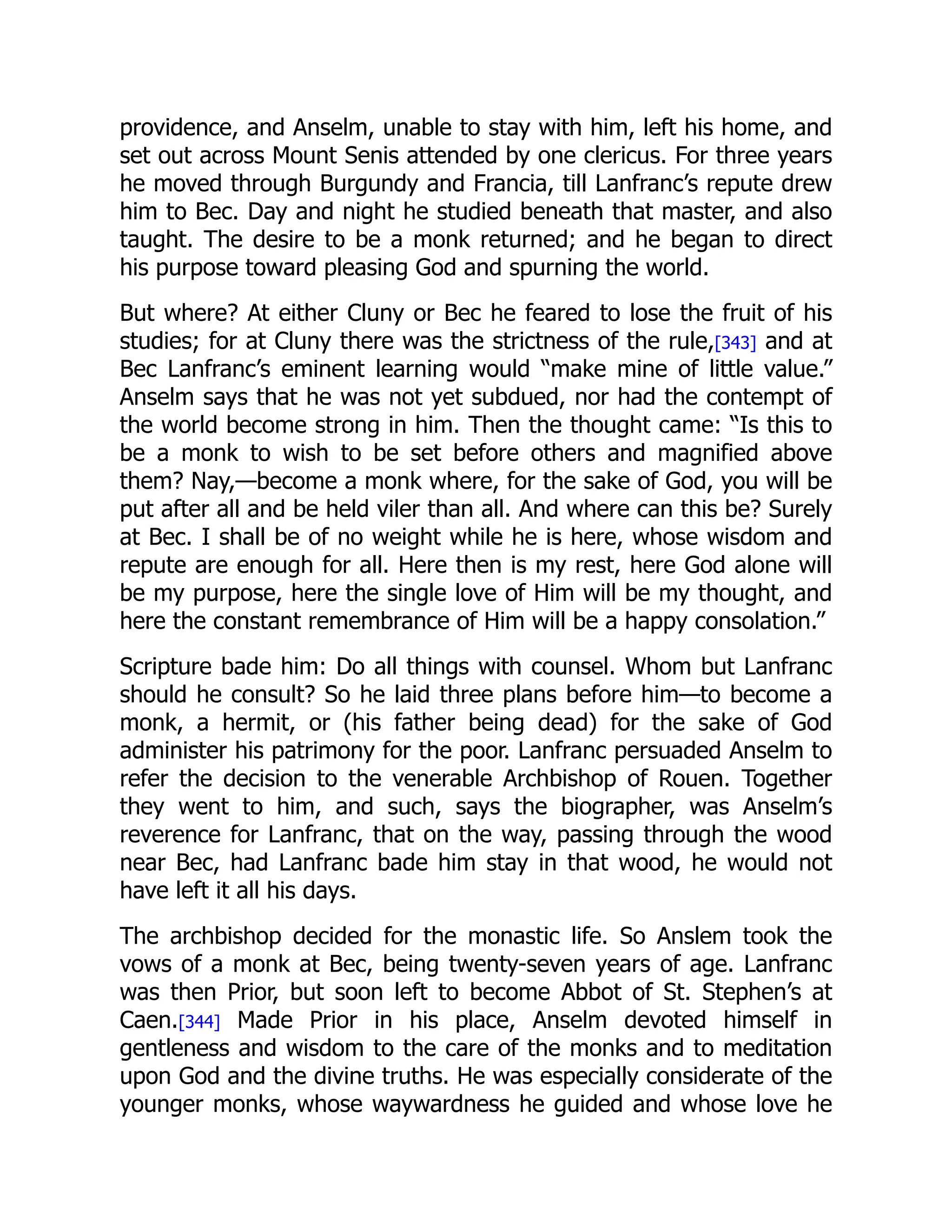 providence, and Anselm, unable to stay with him, left his home, and
set out across Mount Senis attended by one clericus. For three years
he moved through Burgundy and Francia, till Lanfranc’s repute drew
him to Bec. Day and night he studied beneath that master, and also
taught. The desire to be a monk returned; and he began to direct
his purpose toward pleasing God and spurning the world.
But where? At either Cluny or Bec he feared to lose the fruit of his
studies; for at Cluny there was the strictness of the rule,[343] and at
Bec Lanfranc’s eminent learning would “make mine of little value.”
Anselm says that he was not yet subdued, nor had the contempt of
the world become strong in him. Then the thought came: “Is this to
be a monk to wish to be set before others and magnified above
them? Nay,—become a monk where, for the sake of God, you will be
put after all and be held viler than all. And where can this be? Surely
at Bec. I shall be of no weight while he is here, whose wisdom and
repute are enough for all. Here then is my rest, here God alone will
be my purpose, here the single love of Him will be my thought, and
here the constant remembrance of Him will be a happy consolation.”
Scripture bade him: Do all things with counsel. Whom but Lanfranc
should he consult? So he laid three plans before him—to become a
monk, a hermit, or (his father being dead) for the sake of God
administer his patrimony for the poor. Lanfranc persuaded Anselm to
refer the decision to the venerable Archbishop of Rouen. Together
they went to him, and such, says the biographer, was Anselm’s
reverence for Lanfranc, that on the way, passing through the wood
near Bec, had Lanfranc bade him stay in that wood, he would not
have left it all his days.
The archbishop decided for the monastic life. So Anslem took the
vows of a monk at Bec, being twenty-seven years of age. Lanfranc
was then Prior, but soon left to become Abbot of St. Stephen’s at
Caen.[344] Made Prior in his place, Anselm devoted himself in
gentleness and wisdom to the care of the monks and to meditation
upon God and the divine truths. He was especially considerate of the
younger monks, whose waywardness he guided and whose love he
 
