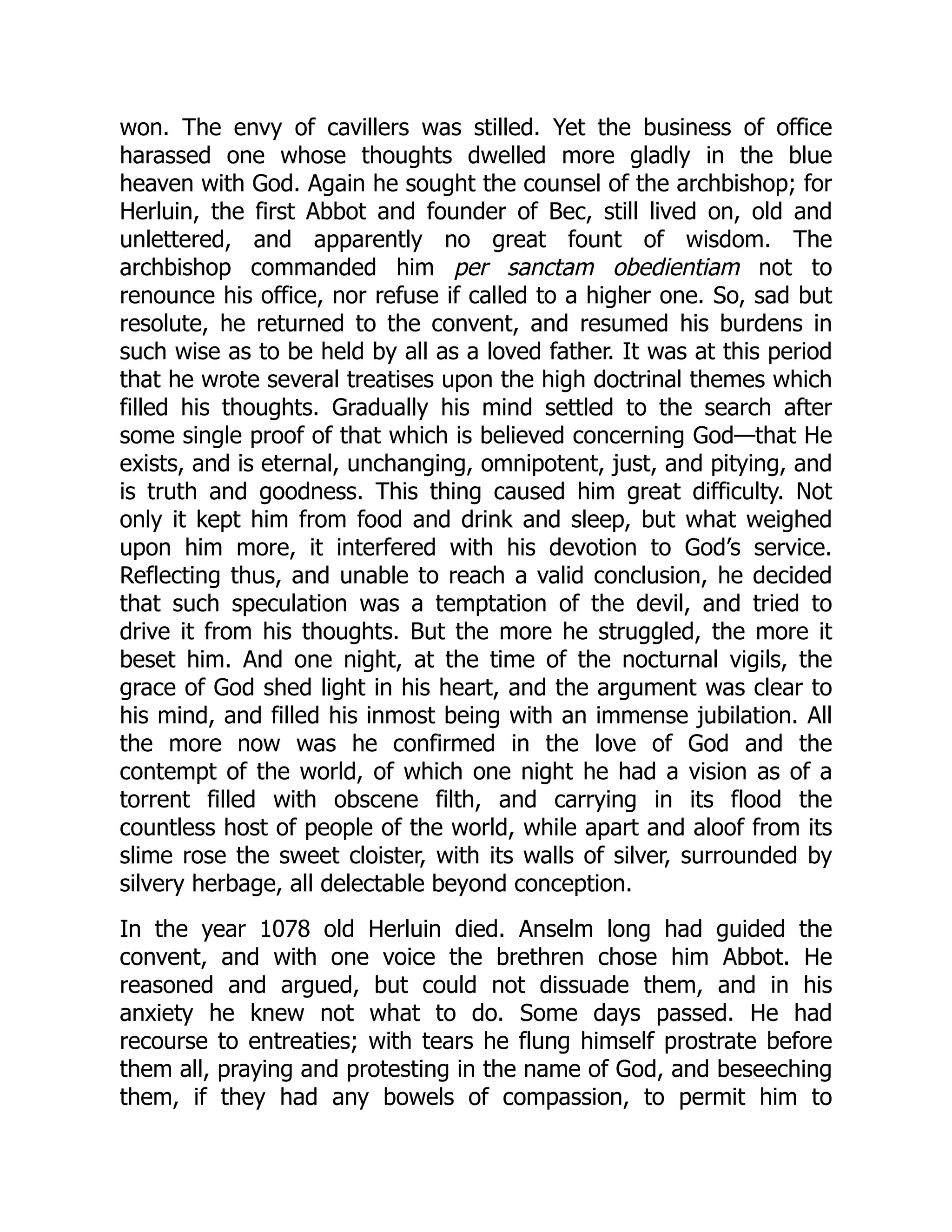 won. The envy of cavillers was stilled. Yet the business of office
harassed one whose thoughts dwelled more gladly in the blue
heaven with God. Again he sought the counsel of the archbishop; for
Herluin, the first Abbot and founder of Bec, still lived on, old and
unlettered, and apparently no great fount of wisdom. The
archbishop commanded him per sanctam obedientiam not to
renounce his office, nor refuse if called to a higher one. So, sad but
resolute, he returned to the convent, and resumed his burdens in
such wise as to be held by all as a loved father. It was at this period
that he wrote several treatises upon the high doctrinal themes which
filled his thoughts. Gradually his mind settled to the search after
some single proof of that which is believed concerning God—that He
exists, and is eternal, unchanging, omnipotent, just, and pitying, and
is truth and goodness. This thing caused him great difficulty. Not
only it kept him from food and drink and sleep, but what weighed
upon him more, it interfered with his devotion to God’s service.
Reflecting thus, and unable to reach a valid conclusion, he decided
that such speculation was a temptation of the devil, and tried to
drive it from his thoughts. But the more he struggled, the more it
beset him. And one night, at the time of the nocturnal vigils, the
grace of God shed light in his heart, and the argument was clear to
his mind, and filled his inmost being with an immense jubilation. All
the more now was he confirmed in the love of God and the
contempt of the world, of which one night he had a vision as of a
torrent filled with obscene filth, and carrying in its flood the
countless host of people of the world, while apart and aloof from its
slime rose the sweet cloister, with its walls of silver, surrounded by
silvery herbage, all delectable beyond conception.
In the year 1078 old Herluin died. Anselm long had guided the
convent, and with one voice the brethren chose him Abbot. He
reasoned and argued, but could not dissuade them, and in his
anxiety he knew not what to do. Some days passed. He had
recourse to entreaties; with tears he flung himself prostrate before
them all, praying and protesting in the name of God, and beseeching
them, if they had any bowels of compassion, to permit him to
 