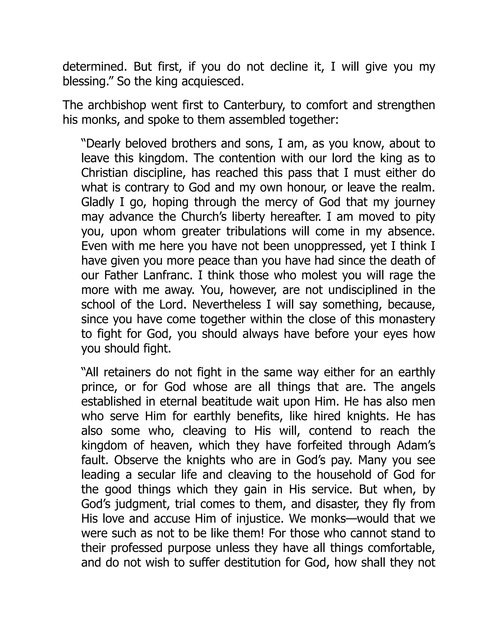 determined. But first, if you do not decline it, I will give you my
blessing.” So the king acquiesced.
The archbishop went first to Canterbury, to comfort and strengthen
his monks, and spoke to them assembled together:
“Dearly beloved brothers and sons, I am, as you know, about to
leave this kingdom. The contention with our lord the king as to
Christian discipline, has reached this pass that I must either do
what is contrary to God and my own honour, or leave the realm.
Gladly I go, hoping through the mercy of God that my journey
may advance the Church’s liberty hereafter. I am moved to pity
you, upon whom greater tribulations will come in my absence.
Even with me here you have not been unoppressed, yet I think I
have given you more peace than you have had since the death of
our Father Lanfranc. I think those who molest you will rage the
more with me away. You, however, are not undisciplined in the
school of the Lord. Nevertheless I will say something, because,
since you have come together within the close of this monastery
to fight for God, you should always have before your eyes how
you should fight.
“All retainers do not fight in the same way either for an earthly
prince, or for God whose are all things that are. The angels
established in eternal beatitude wait upon Him. He has also men
who serve Him for earthly benefits, like hired knights. He has
also some who, cleaving to His will, contend to reach the
kingdom of heaven, which they have forfeited through Adam’s
fault. Observe the knights who are in God’s pay. Many you see
leading a secular life and cleaving to the household of God for
the good things which they gain in His service. But when, by
God’s judgment, trial comes to them, and disaster, they fly from
His love and accuse Him of injustice. We monks—would that we
were such as not to be like them! For those who cannot stand to
their professed purpose unless they have all things comfortable,
and do not wish to suffer destitution for God, how shall they not
 
