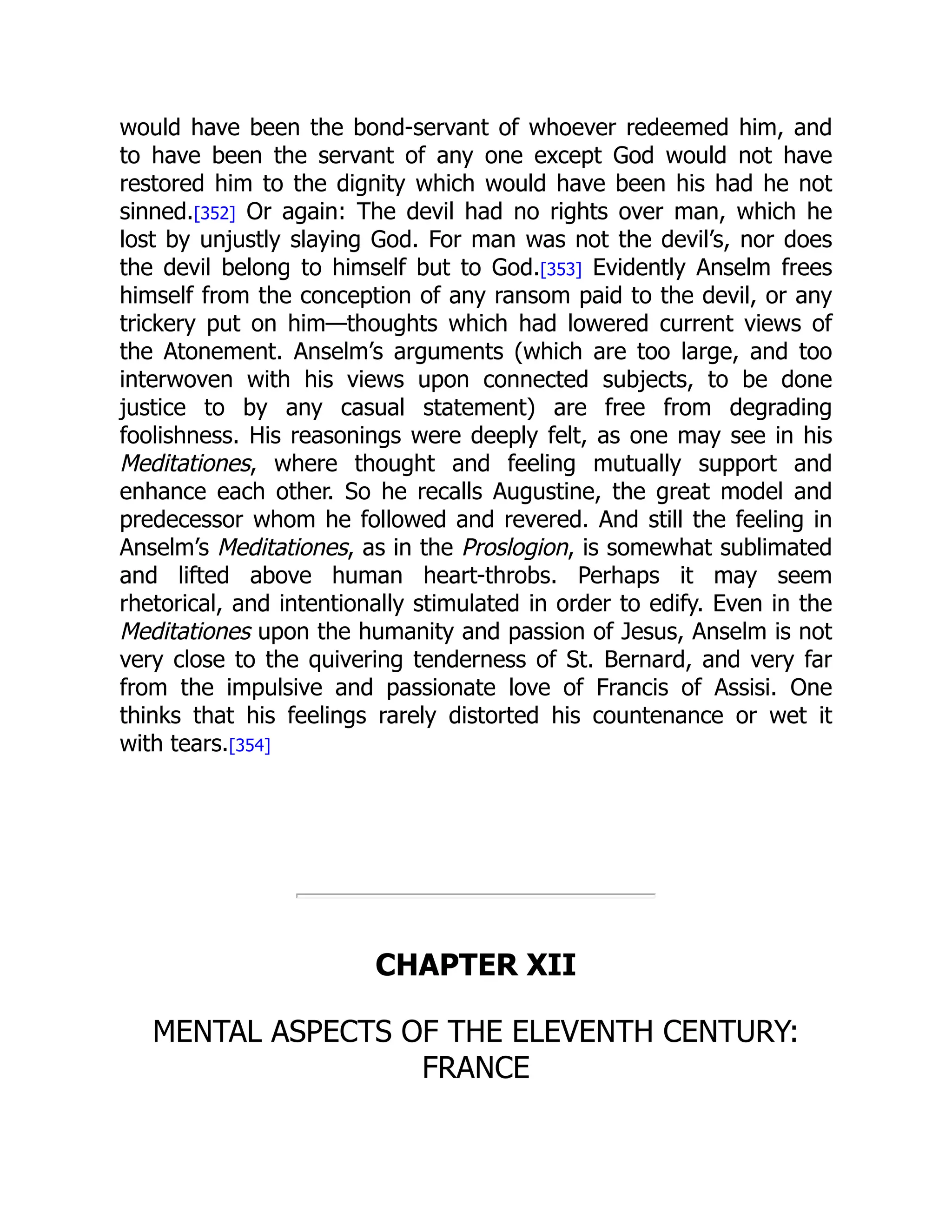 would have been the bond-servant of whoever redeemed him, and
to have been the servant of any one except God would not have
restored him to the dignity which would have been his had he not
sinned.[352] Or again: The devil had no rights over man, which he
lost by unjustly slaying God. For man was not the devil’s, nor does
the devil belong to himself but to God.[353] Evidently Anselm frees
himself from the conception of any ransom paid to the devil, or any
trickery put on him—thoughts which had lowered current views of
the Atonement. Anselm’s arguments (which are too large, and too
interwoven with his views upon connected subjects, to be done
justice to by any casual statement) are free from degrading
foolishness. His reasonings were deeply felt, as one may see in his
Meditationes, where thought and feeling mutually support and
enhance each other. So he recalls Augustine, the great model and
predecessor whom he followed and revered. And still the feeling in
Anselm’s Meditationes, as in the Proslogion, is somewhat sublimated
and lifted above human heart-throbs. Perhaps it may seem
rhetorical, and intentionally stimulated in order to edify. Even in the
Meditationes upon the humanity and passion of Jesus, Anselm is not
very close to the quivering tenderness of St. Bernard, and very far
from the impulsive and passionate love of Francis of Assisi. One
thinks that his feelings rarely distorted his countenance or wet it
with tears.[354]
CHAPTER XII
MENTAL ASPECTS OF THE ELEVENTH CENTURY:
FRANCE
 