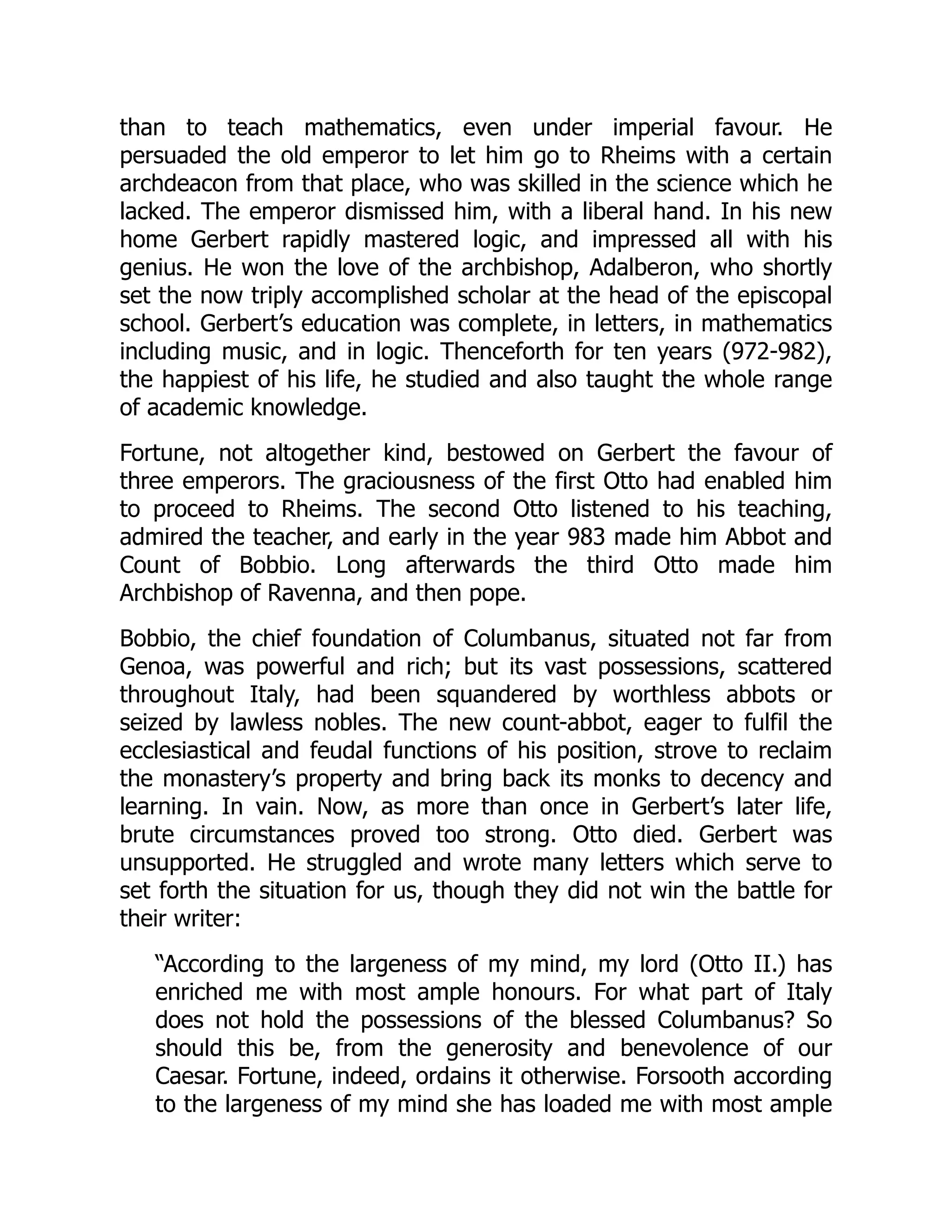 than to teach mathematics, even under imperial favour. He
persuaded the old emperor to let him go to Rheims with a certain
archdeacon from that place, who was skilled in the science which he
lacked. The emperor dismissed him, with a liberal hand. In his new
home Gerbert rapidly mastered logic, and impressed all with his
genius. He won the love of the archbishop, Adalberon, who shortly
set the now triply accomplished scholar at the head of the episcopal
school. Gerbert’s education was complete, in letters, in mathematics
including music, and in logic. Thenceforth for ten years (972-982),
the happiest of his life, he studied and also taught the whole range
of academic knowledge.
Fortune, not altogether kind, bestowed on Gerbert the favour of
three emperors. The graciousness of the first Otto had enabled him
to proceed to Rheims. The second Otto listened to his teaching,
admired the teacher, and early in the year 983 made him Abbot and
Count of Bobbio. Long afterwards the third Otto made him
Archbishop of Ravenna, and then pope.
Bobbio, the chief foundation of Columbanus, situated not far from
Genoa, was powerful and rich; but its vast possessions, scattered
throughout Italy, had been squandered by worthless abbots or
seized by lawless nobles. The new count-abbot, eager to fulfil the
ecclesiastical and feudal functions of his position, strove to reclaim
the monastery’s property and bring back its monks to decency and
learning. In vain. Now, as more than once in Gerbert’s later life,
brute circumstances proved too strong. Otto died. Gerbert was
unsupported. He struggled and wrote many letters which serve to
set forth the situation for us, though they did not win the battle for
their writer:
“According to the largeness of my mind, my lord (Otto II.) has
enriched me with most ample honours. For what part of Italy
does not hold the possessions of the blessed Columbanus? So
should this be, from the generosity and benevolence of our
Caesar. Fortune, indeed, ordains it otherwise. Forsooth according
to the largeness of my mind she has loaded me with most ample
 