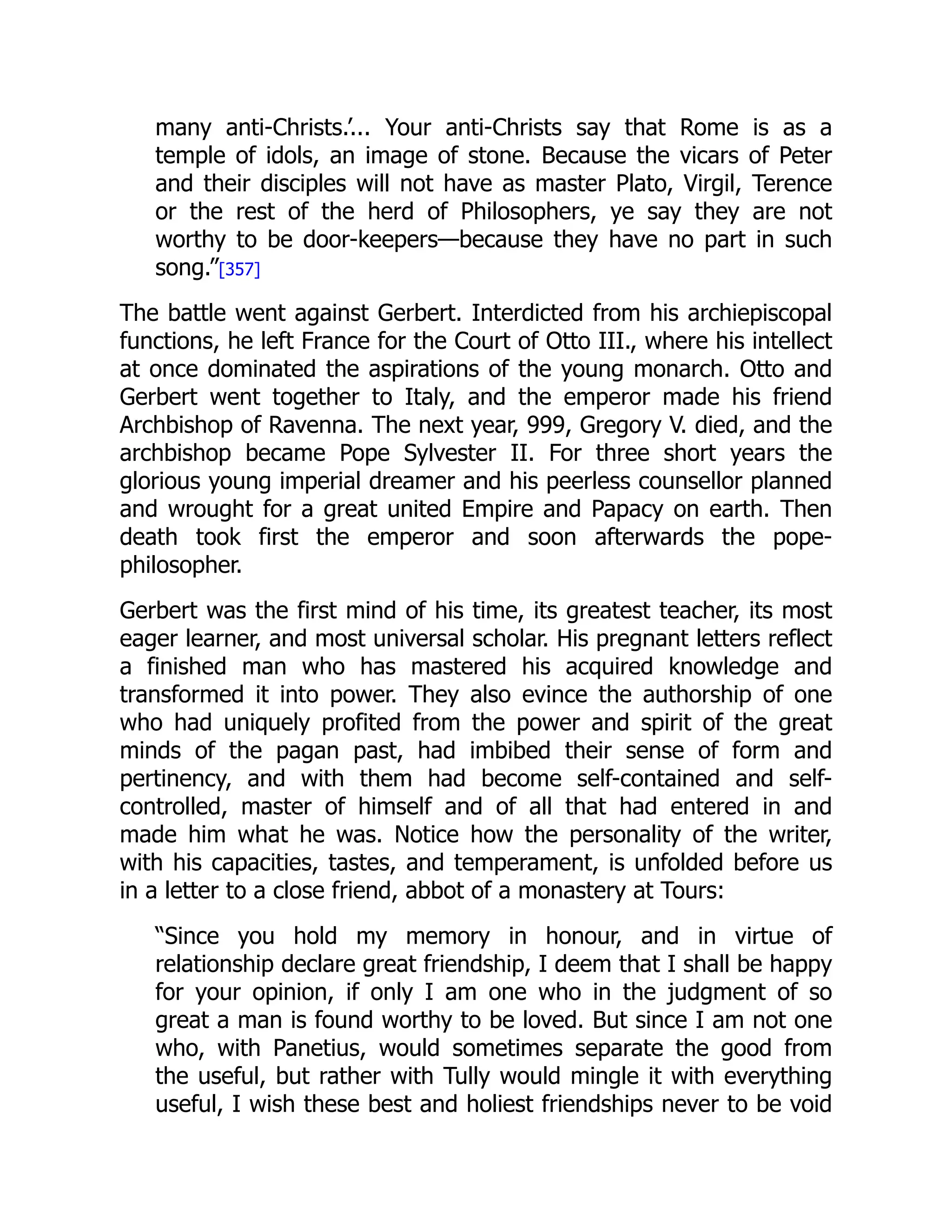 many anti-Christs.’... Your anti-Christs say that Rome is as a
temple of idols, an image of stone. Because the vicars of Peter
and their disciples will not have as master Plato, Virgil, Terence
or the rest of the herd of Philosophers, ye say they are not
worthy to be door-keepers—because they have no part in such
song.”[357]
The battle went against Gerbert. Interdicted from his archiepiscopal
functions, he left France for the Court of Otto III., where his intellect
at once dominated the aspirations of the young monarch. Otto and
Gerbert went together to Italy, and the emperor made his friend
Archbishop of Ravenna. The next year, 999, Gregory V. died, and the
archbishop became Pope Sylvester II. For three short years the
glorious young imperial dreamer and his peerless counsellor planned
and wrought for a great united Empire and Papacy on earth. Then
death took first the emperor and soon afterwards the pope-
philosopher.
Gerbert was the first mind of his time, its greatest teacher, its most
eager learner, and most universal scholar. His pregnant letters reflect
a finished man who has mastered his acquired knowledge and
transformed it into power. They also evince the authorship of one
who had uniquely profited from the power and spirit of the great
minds of the pagan past, had imbibed their sense of form and
pertinency, and with them had become self-contained and self-
controlled, master of himself and of all that had entered in and
made him what he was. Notice how the personality of the writer,
with his capacities, tastes, and temperament, is unfolded before us
in a letter to a close friend, abbot of a monastery at Tours:
“Since you hold my memory in honour, and in virtue of
relationship declare great friendship, I deem that I shall be happy
for your opinion, if only I am one who in the judgment of so
great a man is found worthy to be loved. But since I am not one
who, with Panetius, would sometimes separate the good from
the useful, but rather with Tully would mingle it with everything
useful, I wish these best and holiest friendships never to be void
 