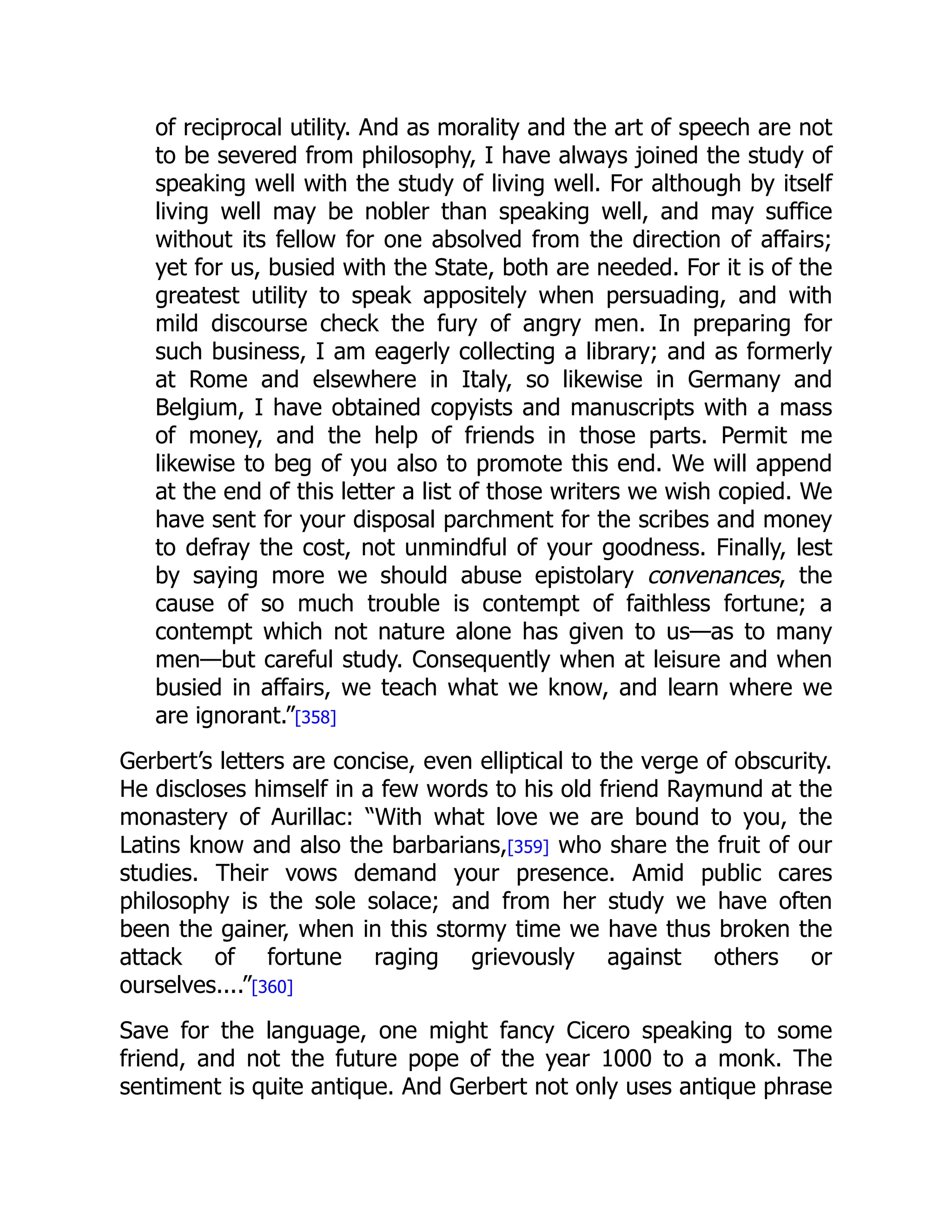of reciprocal utility. And as morality and the art of speech are not
to be severed from philosophy, I have always joined the study of
speaking well with the study of living well. For although by itself
living well may be nobler than speaking well, and may suffice
without its fellow for one absolved from the direction of affairs;
yet for us, busied with the State, both are needed. For it is of the
greatest utility to speak appositely when persuading, and with
mild discourse check the fury of angry men. In preparing for
such business, I am eagerly collecting a library; and as formerly
at Rome and elsewhere in Italy, so likewise in Germany and
Belgium, I have obtained copyists and manuscripts with a mass
of money, and the help of friends in those parts. Permit me
likewise to beg of you also to promote this end. We will append
at the end of this letter a list of those writers we wish copied. We
have sent for your disposal parchment for the scribes and money
to defray the cost, not unmindful of your goodness. Finally, lest
by saying more we should abuse epistolary convenances, the
cause of so much trouble is contempt of faithless fortune; a
contempt which not nature alone has given to us—as to many
men—but careful study. Consequently when at leisure and when
busied in affairs, we teach what we know, and learn where we
are ignorant.”[358]
Gerbert’s letters are concise, even elliptical to the verge of obscurity.
He discloses himself in a few words to his old friend Raymund at the
monastery of Aurillac: “With what love we are bound to you, the
Latins know and also the barbarians,[359] who share the fruit of our
studies. Their vows demand your presence. Amid public cares
philosophy is the sole solace; and from her study we have often
been the gainer, when in this stormy time we have thus broken the
attack of fortune raging grievously against others or
ourselves....”[360]
Save for the language, one might fancy Cicero speaking to some
friend, and not the future pope of the year 1000 to a monk. The
sentiment is quite antique. And Gerbert not only uses antique phrase
 