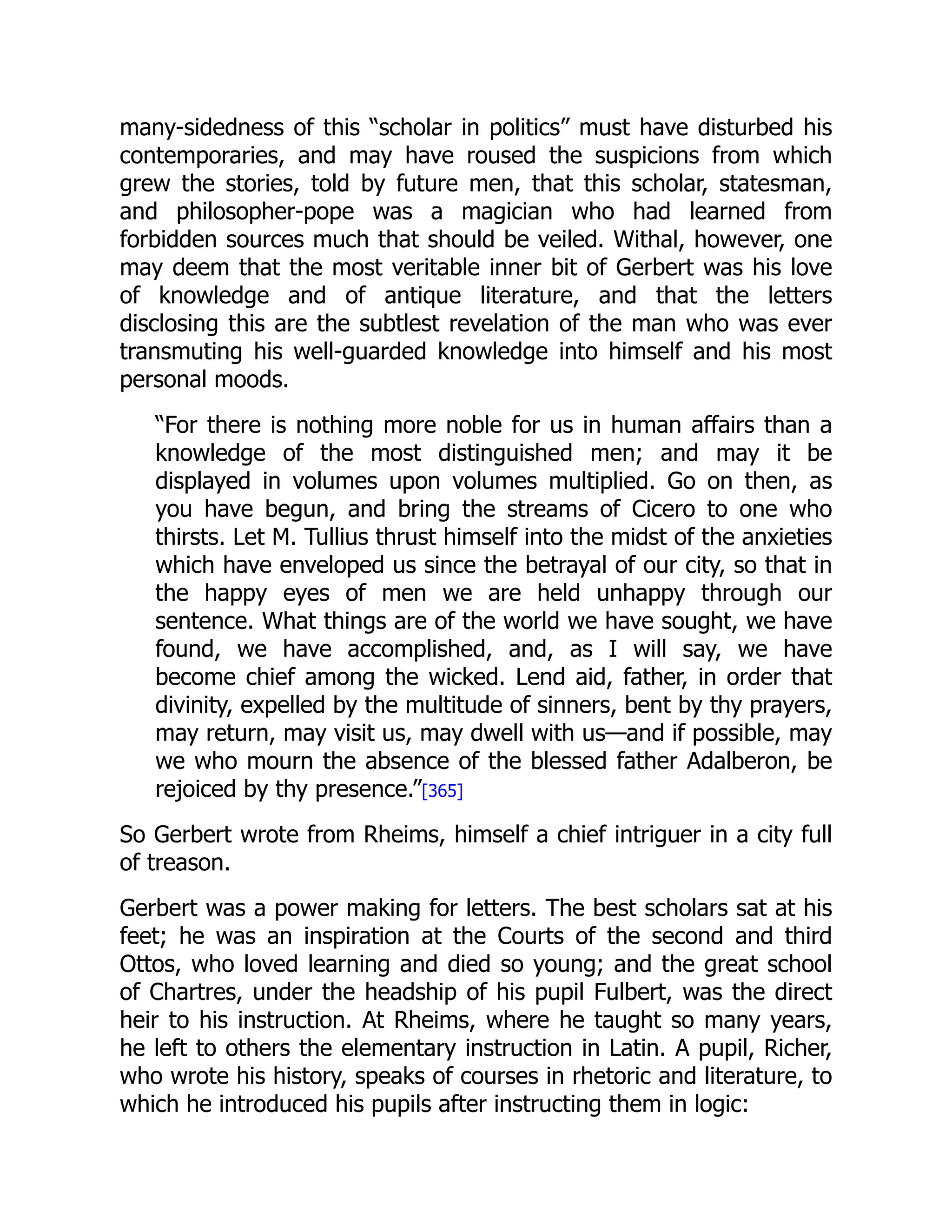 many-sidedness of this “scholar in politics” must have disturbed his
contemporaries, and may have roused the suspicions from which
grew the stories, told by future men, that this scholar, statesman,
and philosopher-pope was a magician who had learned from
forbidden sources much that should be veiled. Withal, however, one
may deem that the most veritable inner bit of Gerbert was his love
of knowledge and of antique literature, and that the letters
disclosing this are the subtlest revelation of the man who was ever
transmuting his well-guarded knowledge into himself and his most
personal moods.
“For there is nothing more noble for us in human affairs than a
knowledge of the most distinguished men; and may it be
displayed in volumes upon volumes multiplied. Go on then, as
you have begun, and bring the streams of Cicero to one who
thirsts. Let M. Tullius thrust himself into the midst of the anxieties
which have enveloped us since the betrayal of our city, so that in
the happy eyes of men we are held unhappy through our
sentence. What things are of the world we have sought, we have
found, we have accomplished, and, as I will say, we have
become chief among the wicked. Lend aid, father, in order that
divinity, expelled by the multitude of sinners, bent by thy prayers,
may return, may visit us, may dwell with us—and if possible, may
we who mourn the absence of the blessed father Adalberon, be
rejoiced by thy presence.”[365]
So Gerbert wrote from Rheims, himself a chief intriguer in a city full
of treason.
Gerbert was a power making for letters. The best scholars sat at his
feet; he was an inspiration at the Courts of the second and third
Ottos, who loved learning and died so young; and the great school
of Chartres, under the headship of his pupil Fulbert, was the direct
heir to his instruction. At Rheims, where he taught so many years,
he left to others the elementary instruction in Latin. A pupil, Richer,
who wrote his history, speaks of courses in rhetoric and literature, to
which he introduced his pupils after instructing them in logic:
 