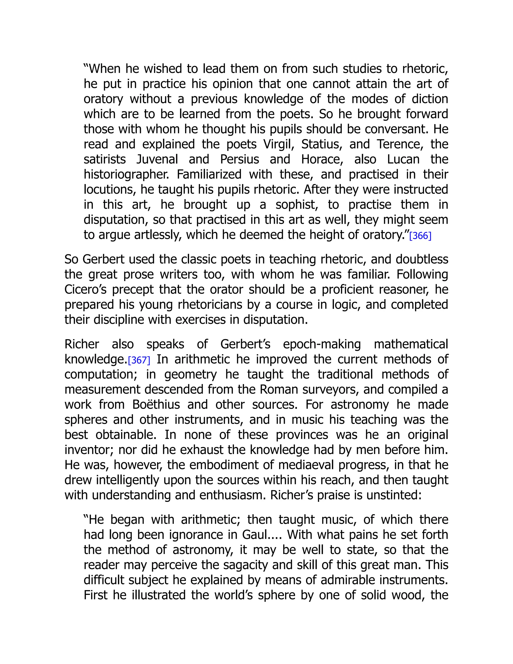 “When he wished to lead them on from such studies to rhetoric,
he put in practice his opinion that one cannot attain the art of
oratory without a previous knowledge of the modes of diction
which are to be learned from the poets. So he brought forward
those with whom he thought his pupils should be conversant. He
read and explained the poets Virgil, Statius, and Terence, the
satirists Juvenal and Persius and Horace, also Lucan the
historiographer. Familiarized with these, and practised in their
locutions, he taught his pupils rhetoric. After they were instructed
in this art, he brought up a sophist, to practise them in
disputation, so that practised in this art as well, they might seem
to argue artlessly, which he deemed the height of oratory.”[366]
So Gerbert used the classic poets in teaching rhetoric, and doubtless
the great prose writers too, with whom he was familiar. Following
Cicero’s precept that the orator should be a proficient reasoner, he
prepared his young rhetoricians by a course in logic, and completed
their discipline with exercises in disputation.
Richer also speaks of Gerbert’s epoch-making mathematical
knowledge.[367] In arithmetic he improved the current methods of
computation; in geometry he taught the traditional methods of
measurement descended from the Roman surveyors, and compiled a
work from Boëthius and other sources. For astronomy he made
spheres and other instruments, and in music his teaching was the
best obtainable. In none of these provinces was he an original
inventor; nor did he exhaust the knowledge had by men before him.
He was, however, the embodiment of mediaeval progress, in that he
drew intelligently upon the sources within his reach, and then taught
with understanding and enthusiasm. Richer’s praise is unstinted:
“He began with arithmetic; then taught music, of which there
had long been ignorance in Gaul.... With what pains he set forth
the method of astronomy, it may be well to state, so that the
reader may perceive the sagacity and skill of this great man. This
difficult subject he explained by means of admirable instruments.
First he illustrated the world’s sphere by one of solid wood, the
 