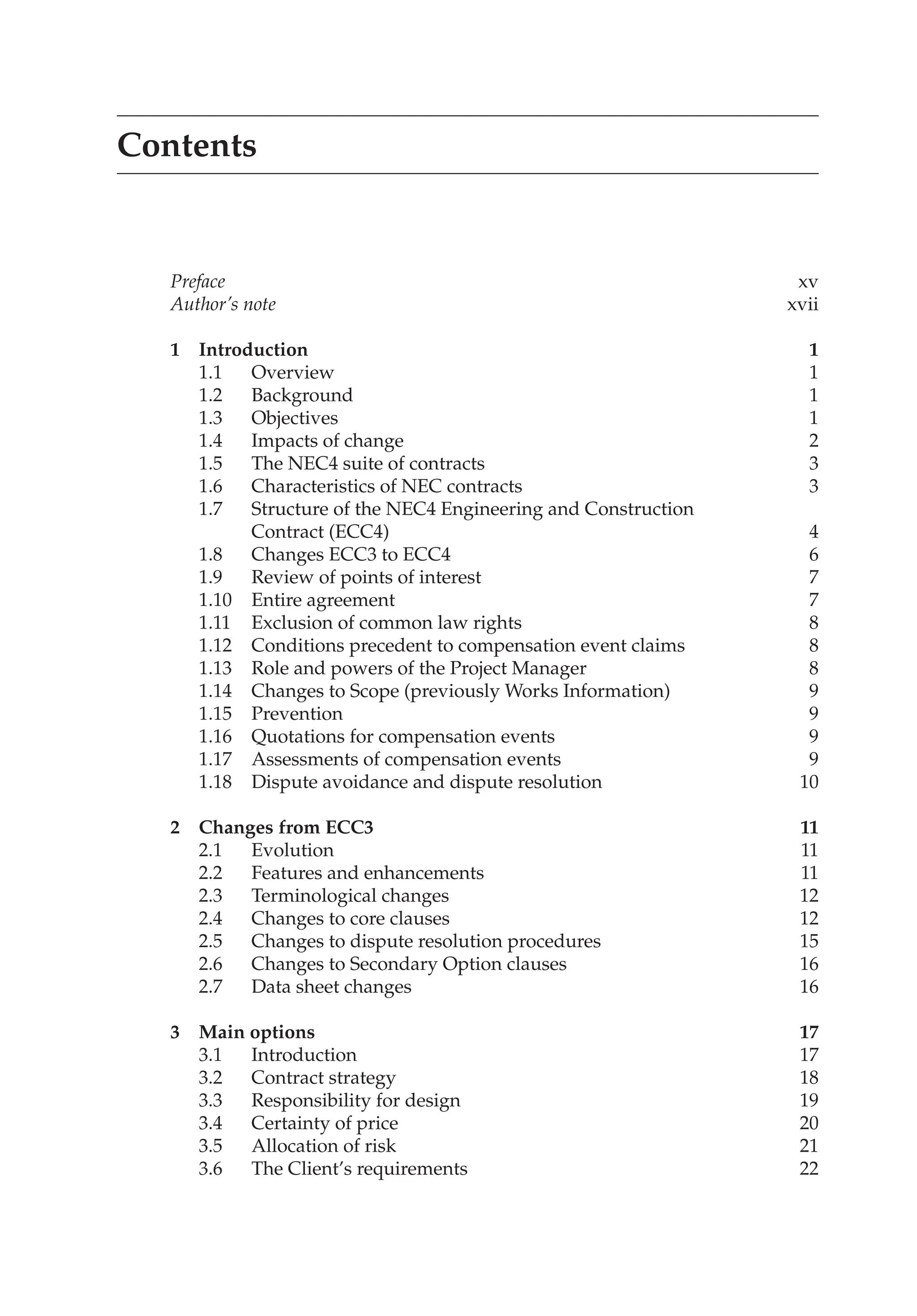 Contents
Preface xv
Author’s note xvii
1 Introduction 1
1.1 Overview 1
1.2 Background 1
1.3 Objectives 1
1.4 Impacts of change 2
1.5 The NEC4 suite of contracts 3
1.6 Characteristics of NEC contracts 3
1.7 Structure of the NEC4 Engineering and Construction
Contract (ECC4) 4
1.8 Changes ECC3 to ECC4 6
1.9 Review of points of interest 7
1.10 Entire agreement 7
1.11 Exclusion of common law rights 8
1.12 Conditions precedent to compensation event claims 8
1.13 Role and powers of the Project Manager 8
1.14 Changes to Scope (previously Works Information) 9
1.15 Prevention 9
1.16 Quotations for compensation events 9
1.17 Assessments of compensation events 9
1.18 Dispute avoidance and dispute resolution 10
2 Changes from ECC3 11
2.1 Evolution 11
2.2 Features and enhancements 11
2.3 Terminological changes 12
2.4 Changes to core clauses 12
2.5 Changes to dispute resolution procedures 15
2.6 Changes to Secondary Option clauses 16
2.7 Data sheet changes 16
3 Main options 17
3.1 Introduction 17
3.2 Contract strategy 18
3.3 Responsibility for design 19
3.4 Certainty of price 20
3.5 Allocation of risk 21
3.6 The Client’s requirements 22
 