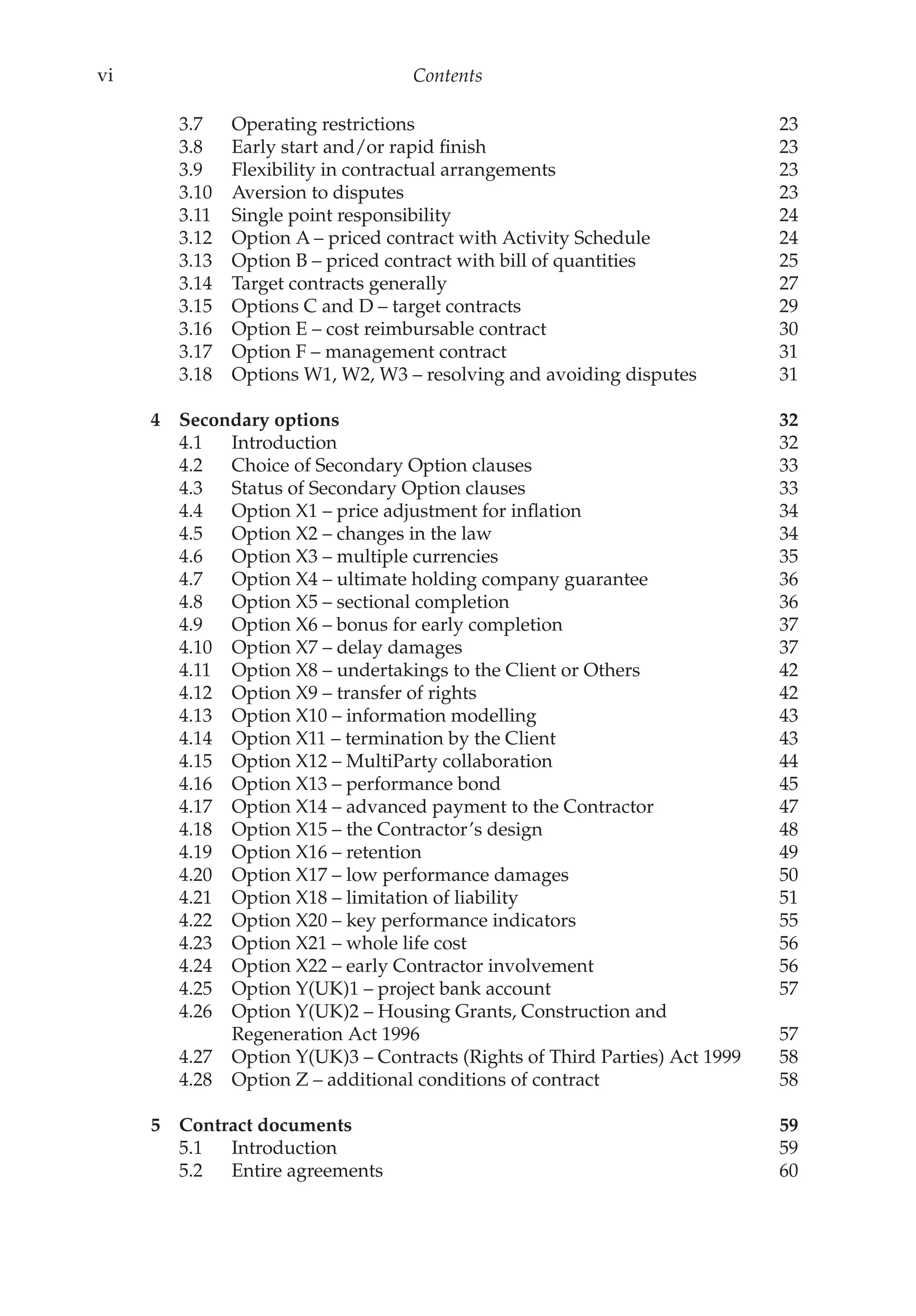 vi Contents
3.7 Operating restrictions 23
3.8 Early start and/or rapid finish 23
3.9 Flexibility in contractual arrangements 23
3.10 Aversion to disputes 23
3.11 Single point responsibility 24
3.12 Option A – priced contract with Activity Schedule 24
3.13 Option B – priced contract with bill of quantities 25
3.14 Target contracts generally 27
3.15 Options C and D – target contracts 29
3.16 Option E – cost reimbursable contract 30
3.17 Option F – management contract 31
3.18 Options W1, W2, W3 – resolving and avoiding disputes 31
4 Secondary options 32
4.1 Introduction 32
4.2 Choice of Secondary Option clauses 33
4.3 Status of Secondary Option clauses 33
4.4 Option X1 – price adjustment for inflation 34
4.5 Option X2 – changes in the law 34
4.6 Option X3 – multiple currencies 35
4.7 Option X4 – ultimate holding company guarantee 36
4.8 Option X5 – sectional completion 36
4.9 Option X6 – bonus for early completion 37
4.10 Option X7 – delay damages 37
4.11 Option X8 – undertakings to the Client or Others 42
4.12 Option X9 – transfer of rights 42
4.13 Option X10 – information modelling 43
4.14 Option X11 – termination by the Client 43
4.15 Option X12 – MultiParty collaboration 44
4.16 Option X13 – performance bond 45
4.17 Option X14 – advanced payment to the Contractor 47
4.18 Option X15 – the Contractor’s design 48
4.19 Option X16 – retention 49
4.20 Option X17 – low performance damages 50
4.21 Option X18 – limitation of liability 51
4.22 Option X20 – key performance indicators 55
4.23 Option X21 – whole life cost 56
4.24 Option X22 – early Contractor involvement 56
4.25 Option Y(UK)1 – project bank account 57
4.26 Option Y(UK)2 – Housing Grants, Construction and
Regeneration Act 1996 57
4.27 Option Y(UK)3 – Contracts (Rights of Third Parties) Act 1999 58
4.28 Option Z – additional conditions of contract 58
5 Contract documents 59
5.1 Introduction 59
5.2 Entire agreements 60
 