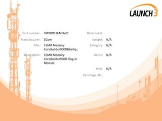 Part number: SM9DRS16MF670 Datasheets:
Manufacturer: 3Com Weight: N/A
Title: 16MB Memory
CoreBuilder9000&hellip;
Category: N/A
Description: 16MB Memory
CoreBuilder9000 Plug-in
Module
Genre: N/A
Heci: N/A
Part Page URL:
 