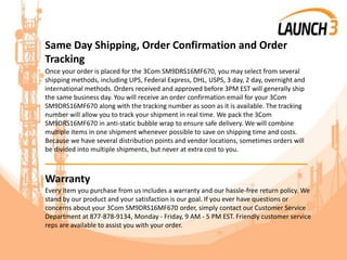 Same Day Shipping, Order Confirmation and Order
Tracking
Once your order is placed for the 3Com SM9DRS16MF670, you may select from several
shipping methods, including UPS, Federal Express, DHL, USPS, 3 day, 2 day, overnight and
international methods. Orders received and approved before 3PM EST will generally ship
the same business day. You will receive an order confirmation email for your 3Com
SM9DRS16MF670 along with the tracking number as soon as it is available. The tracking
number will allow you to track your shipment in real time. We pack the 3Com
SM9DRS16MF670 in anti-static bubble wrap to ensure safe delivery. We will combine
multiple items in one shipment whenever possible to save on shipping time and costs.
Because we have several distribution points and vendor locations, sometimes orders will
be divided into multiple shipments, but never at extra cost to you.
_______________________________________
Warranty
Every item you purchase from us includes a warranty and our hassle-free return policy. We
stand by our product and your satisfaction is our goal. If you ever have questions or
concerns about your 3Com SM9DRS16MF670 order, simply contact our Customer Service
Department at 877-878-9134, Monday - Friday, 9 AM - 5 PM EST. Friendly customer service
reps are available to assist you with your order.
 