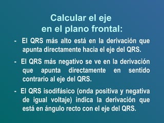 Calcular el eje
en el plano frontal:
- El QRS más alto está en la derivación que
apunta directamente hacia el eje del QRS.
- El QRS más negativo se ve en la derivación
que apunta directamente en sentido
contrario al eje del QRS.
- El QRS isodifásico (onda positiva y negativa
de igual voltaje) indica la derivación que
está en ángulo recto con el eje del QRS.
 