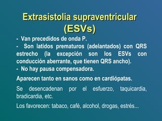 Extrasistolia supraventricularExtrasistolia supraventricular
(ESVs)(ESVs)
- Van precedidos de onda P.
- Son latidos prematuros (adelantados) con QRS
estrecho (la excepción son los ESVs con
conducción aberrante, que tienen QRS ancho).
- No hay pausa compensadora.
Aparecen tanto en sanos como en cardiópatas.
Se desencadenan por el esfuerzo, taquicardia,
bradicardia, etc.
Los favorecen: tabaco, café, alcohol, drogas, estrés...
 