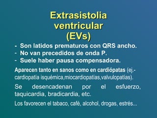 ExtrasistoliaExtrasistolia
ventricularventricular
(EVs)(EVs)
- Son latidos prematuros con QRS ancho.
- No van precedidos de onda P.
- Suele haber pausa compensadora.
Aparecen tanto en sanos como en cardiópatas (ej.-
cardiopatía isquémica,miocardiopatías,valvulopatías).
Se desencadenan por el esfuerzo,
taquicardia, bradicardia, etc.
Los favorecen el tabaco, café, alcohol, drogas, estrés...
 