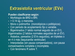 Extrasistolia ventricular (EVs)Extrasistolia ventricular (EVs)
Pueden clasificarse según:
- Morfología de BRD o BRI.
- > 0,14 sg. o menores.
- Mono o polimorfos (monotópicos o politópicos).
- Con periodo de acoplamiento fijo o variable.
- Bigeminados (1 latido normal seguido de un EV),
trigeminados (2 latidos normales seguidos de un EV).
- Aislados, pareados (2 EVs seguidos), en tripletes o
en 4 ó más (taquicardia ventricular)
- Interpoladas (sin pausa compensadora), con pausa
compensadora completa o incompleta.
- Con fenómeno R sobre T.
 