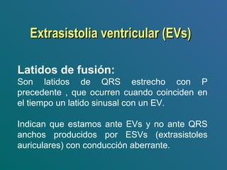  
Latidos de fusión:
Son latidos de QRS estrecho con P
precedente , que ocurren cuando coinciden en
el tiempo un latido sinusal con un EV.
Indican que estamos ante EVs y no ante QRS
anchos producidos por ESVs (extrasistoles
auriculares) con conducción aberrante. 
Extrasistolia ventricular (EVs)Extrasistolia ventricular (EVs)
 