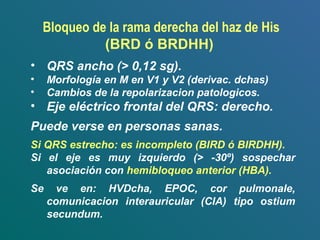 • QRS ancho (> 0,12 sg).
• Morfología en M en V1 y V2 (derivac. dchas)
• Cambios de la repolarizacion patologicos.
• Eje eléctrico frontal del QRS: derecho.
Puede verse en personas sanas.
Si QRS estrecho: es incompleto (BIRD ó BIRDHH).
Si el eje es muy izquierdo (> -30º) sospechar
asociación con hemibloqueo anterior (HBA).
Se ve en: HVDcha, EPOC, cor pulmonale,
comunicacion interauricular (CIA) tipo ostium
secundum.
Bloqueo de la rama derecha del haz de His
(BRD ó BRDHH)
 