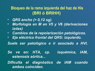 • QRS ancho (> 0,12 sg).
• Morfología en M en V5 y V6 (derivaciones
izdas)
• Cambios de la repolarización patológicos.
• Eje eléctrico frontal del QRS: izquierdo.
Suele ser patológico e ir asociado a HVI.
Se ve en: HTA, cp. isquémica, IAM,
estenosis aórtica...
Dificulta el diagnóstico de IAM cuando
ambos coinciden.
Bloqueo de la rama izquierda del haz de His
(BRI ó BRIHH)
 