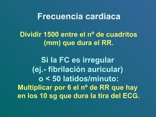Frecuencia cardiaca
Dividir 1500 entre el nº de cuadritos
(mm) que dura el RR.
Si la FC es irregular
(ej.- fibrilación auricular)
o < 50 latidos/minuto:
Multiplicar por 6 el nº de RR que hay
en los 10 sg que dura la tira del ECG.
 