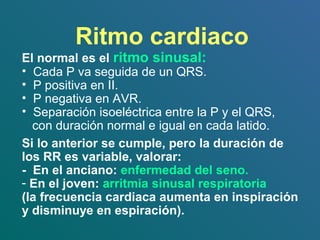 Ritmo cardiaco
El normal es el ritmo sinusal:
• Cada P va seguida de un QRS.
• P positiva en II.
• P negativa en AVR.
• Separación isoeléctrica entre la P y el QRS,
con duración normal e igual en cada latido.
Si lo anterior se cumple, pero la duración de
los RR es variable, valorar:
- En el anciano: enfermedad del seno.
- En el joven: arritmia sinusal respiratoria
(la frecuencia cardiaca aumenta en inspiración
y disminuye en espiración).
 