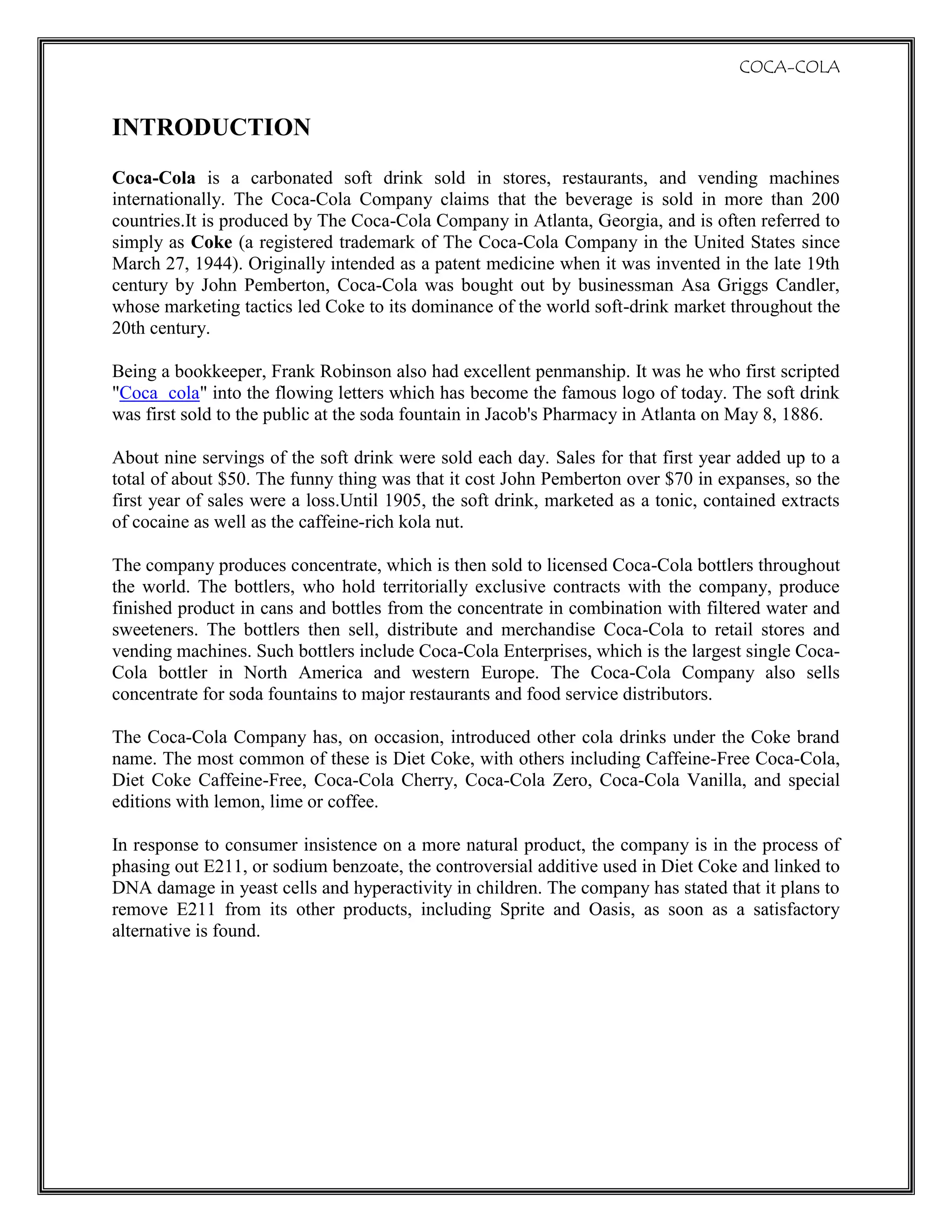 To analyse the change in demand due to some forces in the market.INTRODUCTION<br />Coca-Cola is a carbonated soft drink sold in stores, restaurants, and vending machines internationally. The Coca-Cola Company claims that the beverage is sold in more than 200 countries.It is produced by The Coca-Cola Company in Atlanta, Georgia, and is often referred to simply as Coke (a registered trademark of The Coca-Cola Company in the United States since March 27, 1944). Originally intended as a patent medicine when it was invented in the late 19th century by John Pemberton, Coca-Cola was bought out by businessman Asa Griggs Candler, whose marketing tactics led Coke to its dominance of the world soft-drink market throughout the 20th century.<br />Being a bookkeeper, Frank Robinson also had excellent penmanship. It was he who first scripted \"
Coca  cola\"
 into the flowing letters which has become the famous logo of today. The soft drink was first sold to the public at the soda fountain in Jacob's Pharmacy in Atlanta on May 8, 1886.<br />About nine servings of the soft drink were sold each day. Sales for that first year added up to a total of about $50. The funny thing was that it cost John Pemberton over $70 in expanses, so the first year of sales were a loss.Until 1905, the soft drink, marketed as a tonic, contained extracts of cocaine as well as the caffeine-rich kola nut.<br />The company produces concentrate, which is then sold to licensed Coca-Cola bottlers throughout the world. The bottlers, who hold territorially exclusive contracts with the company, produce finished product in cans and bottles from the concentrate in combination with filtered water and sweeteners. The bottlers then sell, distribute and merchandise Coca-Cola to retail stores and vending machines. Such bottlers include Coca-Cola Enterprises, which is the largest single Coca-Cola bottler in North America and western Europe. The Coca-Cola Company also sells concentrate for soda fountains to major restaurants and food service distributors.<br />The Coca-Cola Company has, on occasion, introduced other cola drinks under the Coke brand name. The most common of these is Diet Coke, with others including Caffeine-Free Coca-Cola, Diet Coke Caffeine-Free, Coca-Cola Cherry, Coca-Cola Zero, Coca-Cola Vanilla, and special editions with lemon, lime or coffee.<br />In response to consumer insistence on a more natural product, the company is in the process of phasing out E211, or sodium benzoate, the controversial additive used in Diet Coke and linked to DNA damage in yeast cells and hyperactivity in children. The company has stated that it plans to remove E211 from its other products, including Sprite and Oasis, as soon as a satisfactory alternative is found.<br />DEMAND ANALYSIS<br />DEMAND CURVES<br />Demand curve refers to the quantity of  the good that a customer is willing to buy and able to purchase over a period of time,at a certain price is known as the quantity demanded of that good.<br />LAW OF DEMAND: <br />It is normally depicted as an inverse relation of quantity demanded and price; the higher the price of the product, the less the consumer will demand<br />From the figure we can say that when the price of product increases demand decreases & vice versa,when the price was P1 quantity demanded was Q1,but when the price increases to P2 then quantiy decreases to Q2.<br />FACTORS AFFECTING DEMAND<br />Price of relative goods:  Demand for coca cola is also influenced by the change in price of relative goods.                                           <br />In case of coca cola there are number of substitute goods available in the market, we have Pepsi, Miranda, limca, spirit, etc. now if the price of coca cola increases from Rs 12  to Rs 20 whereas the price of other aerated drinks remain the same then the demand for coca cola will fall down.       Quantity demanded                                 c                                <br />                                                          <br />INCOME OF THE CONSUMER<br />There is a direct relationship between income of consumer and demand. Now coca cola being a normal good, if there’s an increase in income, the demand will increase and vice versa. <br />TASTE AND PREFERENCES<br />Taste and preferences of the consumers also influence the demand to greater extent. In case of coca cola, if there are hard core consumers who prefer the taste of coca cola, even if the price of coca cola increases, the demand will remain the same. But if the consumers have no taste or preference of coca cola, then if the price increases the demand decreases.<br />GOVERNMENT POLICIES<br />As the study shows, there was a steep reduction in the demand of coca cola when the pesticides were found in few samples of coca cola. As a result consumer was shifting from coca cola to other natural drinks so therefore the demand for coca cola decreased.<br />TIME<br />Time is an important factor that affects the demand of coca cola e.g. the demand for coca cola goes up during festive seasons and during summers<br /> AGE GROUP OF THE POPULATION<br />This product is meant for the children, adults and also for the old people so the age groups are not much affected the demand of the product so demand remain same and by the increase in the population, the demand of the product also increases.<br />SHIFT IN DEMAND CURVES<br />SHIFT IN DEMAND CURVE refers to the change in demand due to change in factors other than price.<br />Shift can be of 2 types-<br />1) Upward shift<br />2) Downward shift<br />UPWARD SHIFT-<br />When the demand for product increases, price being constant, due to change in other factors e.g. Increase in income.<br />If there’s an increase in the income of consumers in the future, then there’s a possibility that the consumer will shift from local drinks in the market to coca cola.<br />From this figure we can see that when the income of the consumer increase in the future then the demand for coca cola increases.<br />DOWNWARD SHIFT- <br />When the demand for the product decreases at same price.eg the demand for coca cola reduces when people found that there was pesticides found in few samples of coca cola.<br />                                 <br />SUPPLY ANALYSIS<br />SUPPLY:<br />LAW OF SUPPLY:<br />It states that if the price of a product increases, quantity supply will increase as the supplier will be willing to supply more to earn more profit.<br />The law shows that there is a positive relationship between price and quantity supply. <br />AS SHOWN IN THE FIGURE WHEN THE PRICE OF THE PRODUCT WAS P1 then the quantity supply is Q1, whereas if the price increases to P2 the quantity supply also increase to Q2. This show as the prices increases the producers are willing to supply more to earn more profit.<br />In case of coca cola this holds true as the price of coca cola increases there will be increase in supply upto a certain level as there are other constrain like easy availability of closed substitute.<br />In the long run if the producer continuously increases the price of coca cola then the demand for coca cola will fall down because of various substitutes available in the market.<br />DETERMINANTS OF SUPPLY:<br />PRICE:<br />As stated in the law of supply, the price is positively related with quantity supplied for coca cola, in short run if there is an increase in the price of coca cola, the producers will be willing to produce more of the product.<br />STATE OF TECHNOLOGY:<br /> Due to change in the state of technology in the production process, the cost of production will reduce; as a result supplier will be able to supply more at same price<br />NUMBER OF CONSUMER: <br />In the case of coca cola there are large number of consumer, as  a result the supplier are willing to supply more to cater the needs for the large number of customer.<br />PRICE OF INPUTS:<br /> Includes labour cost, machinery etc. if there is no scarcity in the supply of these factors so the cost for these factors will reduce as a result the producer is willing to supply more products at same price.<br />SHIFT IN SUPPLY CURVE:<br />Shift in supply curve means change in quantity supplied due to others factors while price remains the same.<br />Upward shift.