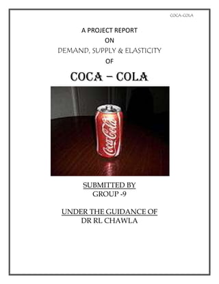 A PROJECT REPORT <br />ON<br />DEMAND, SUPPLY & ELASTICITY <br />OF<br />COCA – COLA<br />SUBMITTED BY<br />GROUP -9<br />UNDER THE GUIDANCE OF<br />DR RL CHAWLA<br />INDEX<br />,[object Object],OBJECTIVE<br />,[object Object]