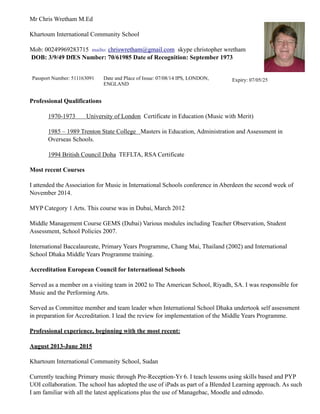 Mr Chris Wretham M.Ed
Khartoum International Community School
Mob: 00249969283715 mailto: chriswretham@gmail.com skype christopher wretham 
DOB: 3/9/49 DfES Number: 70/61985 Date of Recognition: September 1973
Professional Qualifications
1970-1973 University of London Certificate in Education (Music with Merit)
1985 – 1989 Trenton State College Masters in Education, Administration and Assessment in
Overseas Schools.
1994 British Council Doha TEFLTA, RSA Certificate
Most recent Courses
I attended the Association for Music in International Schools conference in Aberdeen the second week of
November 2014.
MYP Category 1 Arts. This course was in Dubai, March 2012
Middle Management Course GEMS (Dubai) Various modules including Teacher Observation, Student
Assessment, School Policies 2007.
International Baccalaureate, Primary Years Programme, Chang Mai, Thailand (2002) and International
School Dhaka Middle Years Programme training.
Accreditation European Council for International Schools
Served as a member on a visiting team in 2002 to The American School, Riyadh, SA. I was responsible for
Music and the Performing Arts.
Served as Committee member and team leader when International School Dhaka undertook self assessment
in preparation for Accreditation. I lead the review for implementation of the Middle Years Programme.
Professional experience, beginning with the most recent:
August 2013-June 2015
Khartoum International Community School, Sudan
Currently teaching Primary music through Pre-Reception-Yr 6. I teach lessons using skills based and PYP
UOI collaboration. The school has adopted the use of iPads as part of a Blended Learning approach. As such
I am familiar with all the latest applications plus the use of Managebac, Moodle and edmodo.
Passport Number: 511163091 Date and Place of Issue: 07/08/14 IPS, LONDON,
ENGLAND
Expiry: 07/05/25
 