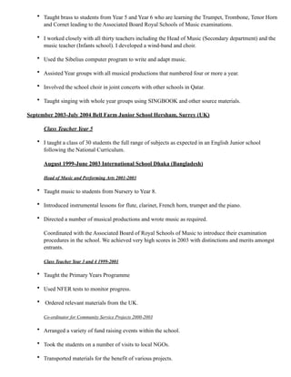 • Taught brass to students from Year 5 and Year 6 who are learning the Trumpet, Trombone, Tenor Horn
and Cornet leading to the Associated Board Royal Schools of Music examinations.
• I worked closely with all thirty teachers including the Head of Music (Secondary department) and the
music teacher (Infants school). I developed a wind-band and choir.
• Used the Sibelius computer program to write and adapt music.
• Assisted Year groups with all musical productions that numbered four or more a year.
• Involved the school choir in joint concerts with other schools in Qatar.
• Taught singing with whole year groups using SINGBOOK and other source materials.
September 2003-July 2004 Bell Farm Junior School Hersham, Surrey (UK)
Class Teacher Year 5
• I taught a class of 30 students the full range of subjects as expected in an English Junior school
following the National Curriculum.
August 1999-June 2003 International School Dhaka (Bangladesh)
Head of Music and Performing Arts 2001-2003
• Taught music to students from Nursery to Year 8.
• Introduced instrumental lessons for flute, clarinet, French horn, trumpet and the piano.
• Directed a number of musical productions and wrote music as required.
Coordinated with the Associated Board of Royal Schools of Music to introduce their examination
procedures in the school. We achieved very high scores in 2003 with distinctions and merits amongst
entrants.
Class Teacher Year 3 and 4 1999-2001
• Taught the Primary Years Programme
• Used NFER tests to monitor progress.
• Ordered relevant materials from the UK.
Co-ordinator for Community Service Projects 2000-2003
• Arranged a variety of fund raising events within the school.
• Took the students on a number of visits to local NGOs.
• Transported materials for the benefit of various projects.
 