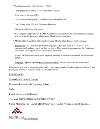 • Kept regular contact with personnel of NGOs.
• Arranged for local schools to visit and use ISD facilities.
Group Leader for International Trips
• 2001 Australia from Sydney to Cairns and the Great Barrier Reef.
• 2002 France using PGL from Paris to the Dordogne.
Chairman of Middle School sub committee
• ISD was preparing for an ECIS/NEASC Accreditation visit 2004 and this subcommittee was charged
with collecting all documents relating to the Middle school curriculum.
• Member of the Accreditation Steering Committee. Member of the Finance Sub Committee.
Publications : The International School of Tanganyika’s first Year Book. It is a school of over a
thousand pupils and every pupil had their photo in it. There were articles concerning the President of
the country, Julius Nyere, and the school drama productions.
• Articles for the International Schools magazine published by the European Council for International
Schools.
• Languages : Spanish (spoken) Extra-curricula activities: Hockey, soccer, cricket, drama, music
Interests and activities : Amateur dramatics, music, choir, sports to include hockey, soccer and cricket, diving
(sub aqua). Waterwise Instructor and BSAC diving instructor.
REFERENCES:
Maria Gebrial Head of Primary
Khartoum International Community School
Sudan
Email: maria.gebrial@kics.sd
Tel: work 0024983215260 mob: 00249915910041
Simon McCloskey ex Head of KICS Primary now Head of Primary Stonehill, Bangalore
! +91 73534 18300
 