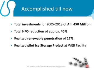 Accomplished till now
• Total investments for 2005-2013 of Afl. 450 Million
• Total HFO reduction of approx. 40%
• Realized renewable penetration of 17%
• Realized pilot Ice Storage Project at WEB Facility
The roadmap to HFO reduction & renewable energy increase 3
 
