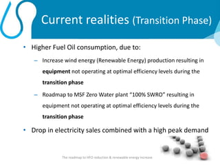 Current realities (Transition Phase)
• Higher Fuel Oil consumption, due to:
– Increase wind energy (Renewable Energy) production resulting in
equipment not operating at optimal efficiency levels during the
transition phase
– Roadmap to MSF Zero Water plant “100% SWRO” resulting in
equipment not operating at optimal efficiency levels during the
transition phase
• Drop in electricity sales combined with a high peak demand
The roadmap to HFO reduction & renewable energy increase 5
 