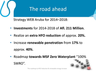 The road ahead
Strategy WEB Aruba for 2014–2018:
• Investments for 2014-2018 of Afl. 211 Million.
• Realize an extra HFO reduction of approx. 20%.
• Increase renewable penetration from 17% to
approx. 40%.
• Roadmap towards MSF Zero Waterplant “100%
SWRO”.
7The roadmap to HFO reduction & renewable energy increase
 
