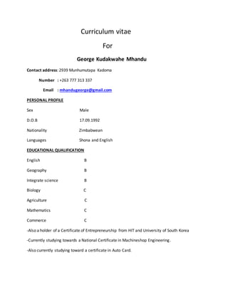 Curriculum vitae
For
George Kudakwahe Mhandu
Contact address: 2939 Munhumutapa Kadoma
Number : +263 777 313 337
Email : mhandugeorge@gmail.com
PERSONAL PROFILE
Sex Male
D.O.B 17.09.1992
Nationality Zimbabwean
Languages Shona and English
EDUCATIONAL QUALIFICATION
English B
Geography B
Integrate science B
Biology C
Agriculture C
Mathematics C
Commerce C
-Also a holder of a Certificate of Entrepreneurship from HIT and University of South Korea
-Currently studying towards a National Certificate in Machineshop Engineering.
-Also currently studying toward a certificate in Auto Card.
 