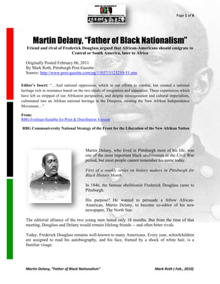 Page 1 of 6




       Martin Delany, “Father of Black Nationalism”
   Friend and rival of Frederick Douglass argued that African-Americans should emigrate to
                           Central or South America, later to Africa

  Originally Posted February 06, 2011
  By Mark Roth, Pittsburgh Post-Gazette
  Source: http://www.post-gazette.com/pg/11037/1123210-51.stm

Editor’s Insert: “…And national oppression, which in our efforts to combat, has created a national
heritage rich in resistance based on the two ideals of integration and separation. These experiences which
have left us stripped of our Afrikanist perspective, and despite miscegenation and cultural imperialism,
culminated into an Afrikan national heritage in the Diaspora, creating the New Afrikan Independence
Movement…”

From:
RBG Frolinan-Suitable for Print & Distribution Version

RBG Communiversity National Strategy of the Front for the Liberation of the New Afrikan Nation




                                        Martin Delany, who lived in Pittsburgh most of his life, was
                                        one of the most important black abolitionists in the Civil War
                                        period, but most people cannot remember his name today.

                                        First of a weekly series on history makers in Pittsburgh for
                                        Black History Month

                                        In 1846, the famous abolitionist Frederick Douglass came to
                                        Pittsburgh.

                                        His purpose? He wanted to persuade a fellow African-
                                        American, Martin Delany, to become co-editor of his new
                                        newspaper, The North Star.

  The editorial alliance of the two young men lasted only 18 months. But from the time of that
  meeting, Douglass and Delany would remain lifelong friends -- and often bitter rivals.

  Today, Frederick Douglass remains well-known to many Americans. Every year, schoolchildren
  are assigned to read his autobiography, and his face, framed by a shock of white hair, is a
  familiar visage.




  Martin Delany, “Father of Black Nationalism”                                      Mark Roth ( Feb., 2010)
 