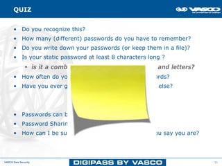 QUIZ


      • Do you recognize this?
      • How many (different) passwords do you have to remember?
      • Do you write down your passwords (or keep them in a file)?
      • Is your static password at least 8 characters long ?
                      is it a combination of numbers, symbols and letters?
      • How often do you (have to) change your passwords?
      • Have you ever given your password to someone else?




      • Passwords can be guessed, stolen, hacked, …
      • Password Sharing, Shoulder Surfing......
      • How can I be sure that you are really the one you say you are?




VASCO Data Security                                                          21
 