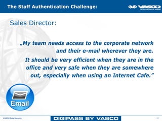 The Staff Authentication Challenge:


      Sales Director: Authentication Challenge
          The Mobile Staff




                 „My team needs access to the corporate network
                            and their e-mail wherever they are.
                      It should be very efficient when they are in the
                      office and very safe when they are somewhere
                         out, especially when using an Internet Cafe.”




VASCO Data Security                                                      27
 