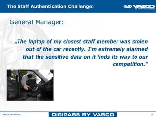 The Staff Authentication Challenge:


      General Manager:and Access Challenge
         The Data Protection




            „The laptop of my closest staff member was stolen
                out of the car recently. I‘m extremely alarmed
               that the sensitive data on it finds its way to our
                                                    competition.”




VASCO Data Security                                                 28
 