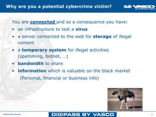 Why are you a potential cybercrime victim?


         You are connected and as a consequence you have:
         • an infrastructure to test a virus
         • a server connected to the web for storage of illegal
           content
         • a temporary system for illegal activities
           (spamming, botnet, …)
         • bandwidth to share
         • information which is valuable on the black market
                 (Personal, financial or business info)




VASCO Data Security                                               31
 