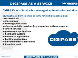 DIGIPASS AS A SERVICE

  DIGIPASS as a Service is a managed authentication solution

  DIGIPASS as a Service offers security for multiple applications:
  •SaaS solutions
  •online gaming
  •e-learning applications
  •online subscription services (e.g. magazines and newspapers)
  •licensed services
  •e-government applications
  •e-healthcare systems
  •e-commerce applications
  •e-banking applications
  •online insurances applications
  •intranet/ extranet




VASCO Data Security                                                  45
 