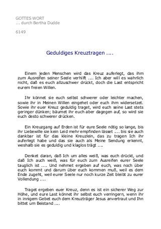 GOTTES WORT 
... durch Bertha Dudde 
6149 
Geduldiges Kreuztragen .... 
Einem jeden Menschen wird das Kreuz auferlegt, das ihm 
zum Ausreifen seiner Seele verhilft .... Ich aber will es wahrlich 
nicht, daß es euch allzuschwer drückt, doch die Last entspricht 
eurem freien Willen. 
Ihr könnet sie euch selbst schwerer oder leichter machen, 
sowie ihr in Meinen Willen eingehet oder euch ihm widersetzet. 
Sowie ihr euer Kreuz geduldig traget, wird euch seine Last stets 
geringer dünken; bäumet ihr euch aber dagegen auf, so wird sie 
euch desto schwerer drücken. 
Ein Kreuzgang auf Erden ist für eure Seele nötig so lange, bis 
ihr Liebewille sie kein Leid mehr empfinden lässet .... bis sie auch 
dankbar ist für das kleine Kreuzlein, das zu tragen Ich ihr 
auferlegt habe und das sie auch als Meine Sendung erkennt, 
weshalb sie es geduldig und klaglos trägt .... 
Denket daran, daß Ich um alles weiß, was euch drückt, und 
daß Ich auch weiß, was für euch zum Ausreifen eurer Seele 
tauglich ist .... Und nehmet ergeben auf euch, was noch über 
euch kommt und darum über euch kommen muß, weil es dem 
Ende zugeht, weil eurer Seele nur noch kurze Zeit bleibt zu eurer 
Vollendung .... 
Traget ergeben euer Kreuz, denn es ist ein sicherer Weg zur 
Höhe, und eure Last könnet ihr selbst euch verringern, wenn ihr 
in innigem Gebet euch dem Kreuzträger Jesus anvertraut und Ihn 
bittet um Beistand .... 
 